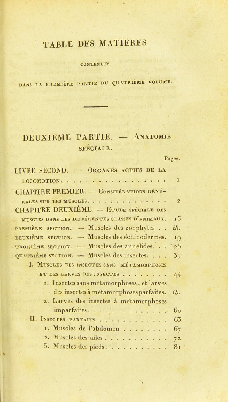 TABLE DES MATIÈRES CONTENUES DANS LA PREMIÈRE PARTIE DU QUATRIEME VOLUME. DEUXIÈME PARTIE. — Anatomie SPÉCIALE. Pages. LIVRE SECOND. — Organes actifs de la LOCOMOTION • • 1 CHAPITRE PREMIER. — Considérations géné- rales SUR LES MUSCLES 2 CHAPITRE DEUXIÈME. — Etude spéciale des MUSCLES DANS LES DIFFÉRENTES CLASSES d'anIMAUX. i5 PREMIERE SECTION. — Musclcs des zoophytes . . ib. DEUXIÈME SECTION. — Muscles des échinodermes. ig TROISIÈME SECTION. — Musclcs dcs aiinelides. . . ' xS QUATRIEME SECTION. — Musclcs dcs inscctes. ... 57 I. Muscles des insectes sans métamorphoses ET des larves des INSECTES 44 1. Insectes sans me'tamorphoses , et larves des insectes à métamorphoses parfaites, ib- 2. Larves des insectes à me'tamorphoses imparfaites. • • 60 II. Insectes parfaits 65 1. Muscles de l'abdomen 67 2. Muscles des ailes 72 5. Muscles des pieds . . . 81