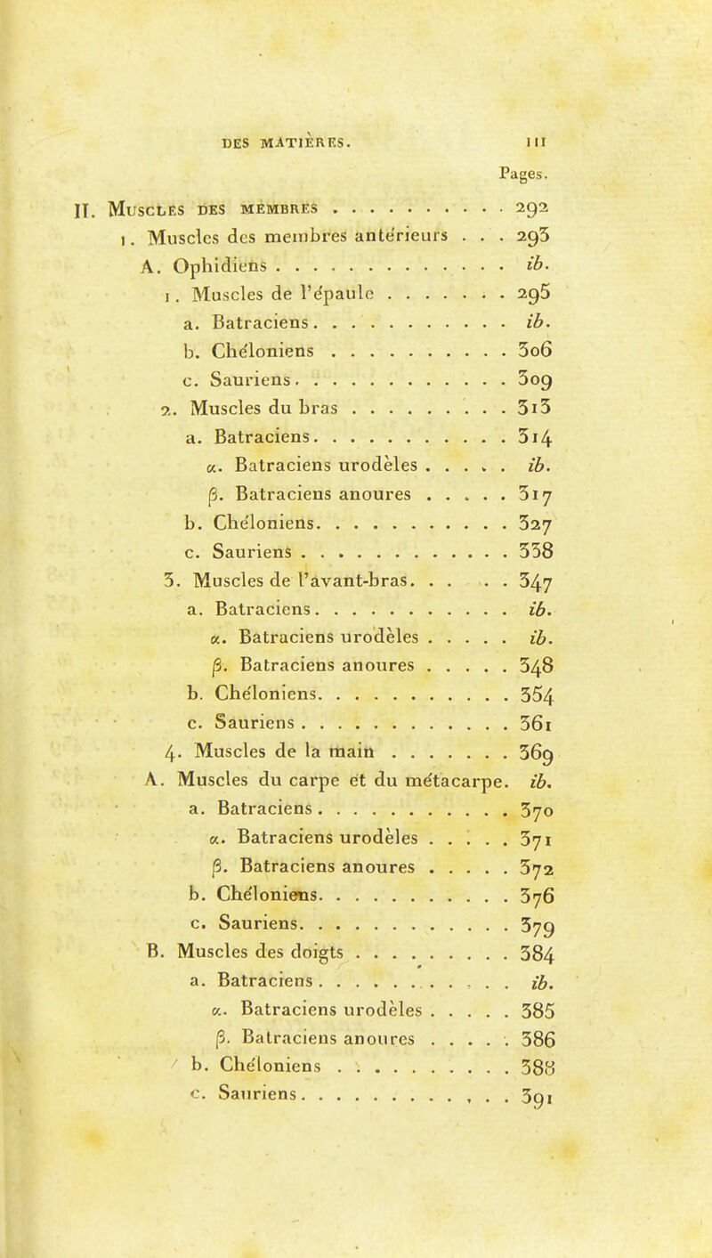 Pages. IT. Muscles des membres 292 I. Muscles des membres antérieurs . . . 295 A. Ophidieûs • • • I. Muscles de l'ëpaule 29$ a. Batraciens ib. h. Che'loniens 5o6 c. Sauriens Sog ?.. Muscles du bras 5i5 a. Batraciens 514 a. Batraciens urodèles . . . » . ib. p. Batraciens anoures ..... 3i7 b. Che'loniens 327 c. Sauriens 358 3. Muscles de l'àvant-bras 347 a. Batraciens ib. K. Batraciens urodèles ib. p. Batraciens anoures 348 b. Che'loniens 354 c. Sauriens 56i 4. Muscles de la main 369 A. Muscles du carpe et du me'tacarpe. ib. a. Batraciens 370 a. Batraciens urodèles ..... 371 p. Batraciens anoures 372 b. Chéloniens 376 c. Sauriens 579 B. Muscles des doigts 584 a. Batraciens ib. (/.. Batraciens urodèles 385 p. Batraciens anoures ..... 386 ' b. Che'loniens 38S c. Sauriens 3qi