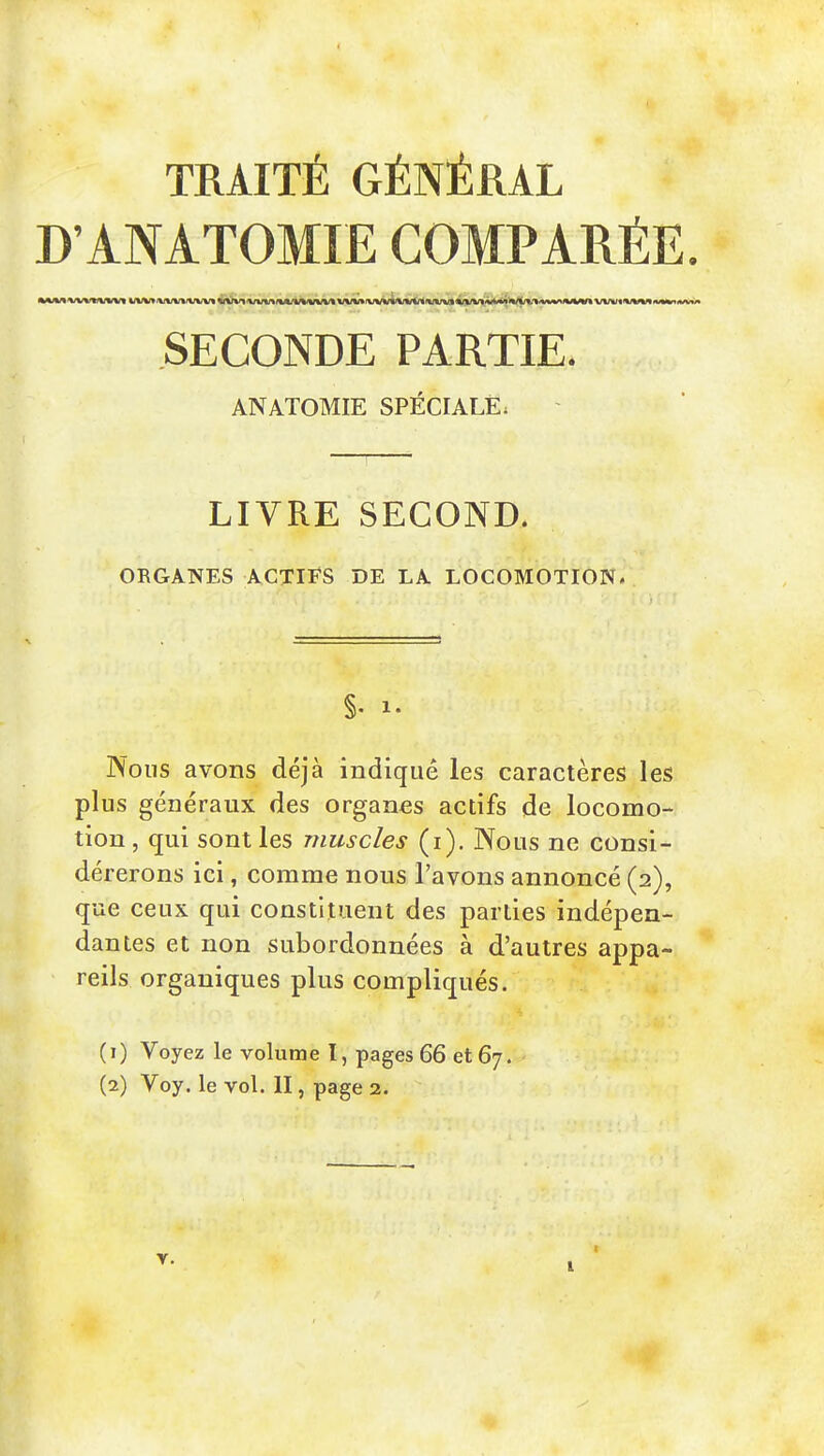 TRAITÉ GÉNÉRAL D'ANÂTOMIE COMPARÉE. SECONDE PARTIE. ANATOMIE SPÉCIALE; LIVRE SECOND. ORGANES ACTIFS DE LA LOCOMOTION. §• 1- Nous avons déjà indiqué les caractères les plus généraux des organes actifs de locomo- tion, qui sont les muscles (i). Nous ne consi- dérerons ici, comme nous l'avons annoncé (2), que ceux qui constituent des parties indépen- dantes et non subordonnées à d'autres appa- reils organiques plus compliqués. (1) Voyez le volume l, pages 66 et 67. (2) Voy. le vol. II, page 2. T. I 1