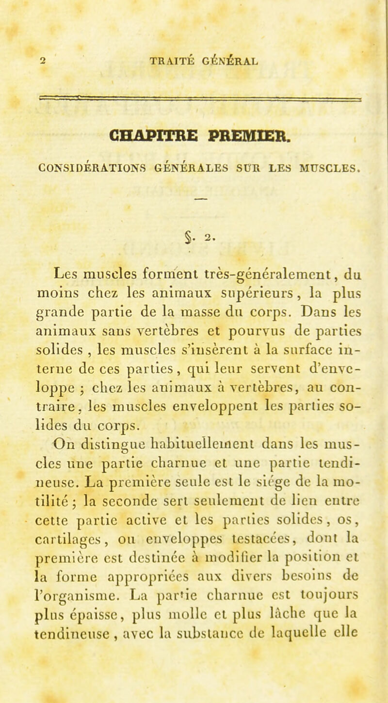 CHAPITRE PREmiER. CONSIDÉRATIONS GÉNÉRALES SDR LES MUSCLES. §. 2. Les muscles forment très-généralement, du moins chez les animaux supérieurs, la plus grande partie de la masse du corps. Dans les animaux sans vertèbres et pourvus de parties solides , les muscles s'insèrent à la surface in- terne de ces parties, qui leur servent d'enve- loppe ; chez les animaux à vertèbres, au con- traire, les muscles enveloppent les parties so- lides du corps. On distingue habituellement dans les mus- cles une partie charnue et une partie tendi- neuse. La première seule est le siège de la mo- tilité ; la seconde sert seulement de lien entre cette partie active et les parties solides, os, cartilages, ou enveloppes testacces, dont la première est destinée à modifier la position et la forme appropriées aux divers besoins de l'organisme. La par'ie charnue est toujours plus épaisse, plus molle et plus lâche que la tendineuse , avec la substance de laquelle elle