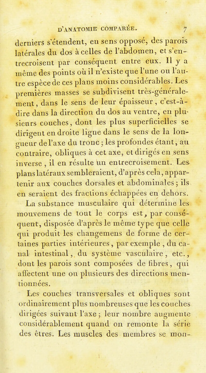 derniers s'étendent, eu sens opposé, des parois latérales du dos à celles de l'abdomen, et s'en- trecroisent par conséquent entre eux. 11 y a même des points oii il n'existe que l'une ou l'au- tre espèce de ces plans moins considérables. Les premières masses se subdivisent très-générale- ment, dans le sens de leur épaisseur, c'est-à- dire dans la direction du dos au ventre, en plu- sieurs couches, dont les plus superficielles se dirigent en droite ligne dans le sens de la lon- gueur de l'axe du tronc ; les profondes étant, au contraire, obliques à cet axe, et dirigés en sens inverse , il en résidte un entrecroisement. Les- planslatéraux sembleraient, d'après cela, appar- tenir aux coucbes dorsales et abdominales; ils en seraient des fractions échappées en dehors. La substance musculaire qui détermine les raouvemens de tout le corps est, par consé- quent, disposée d'après le même type que celle qui produit les changemens de forme de cer- taines parties intérieures , par exemple , du ca- nal intestinal, du système vasculaire , etc., dont les parois sont composées de fibres, qui affectent une ou plusieurs des directions men- tionnées. Les couches transversales et obliques sont ordinairement plus nombreuses que les couches dirigées suivant l'axe ; leur nombre augmente considérablement quand on remonte la série des êtres. Les muscles des membres se mon- 1