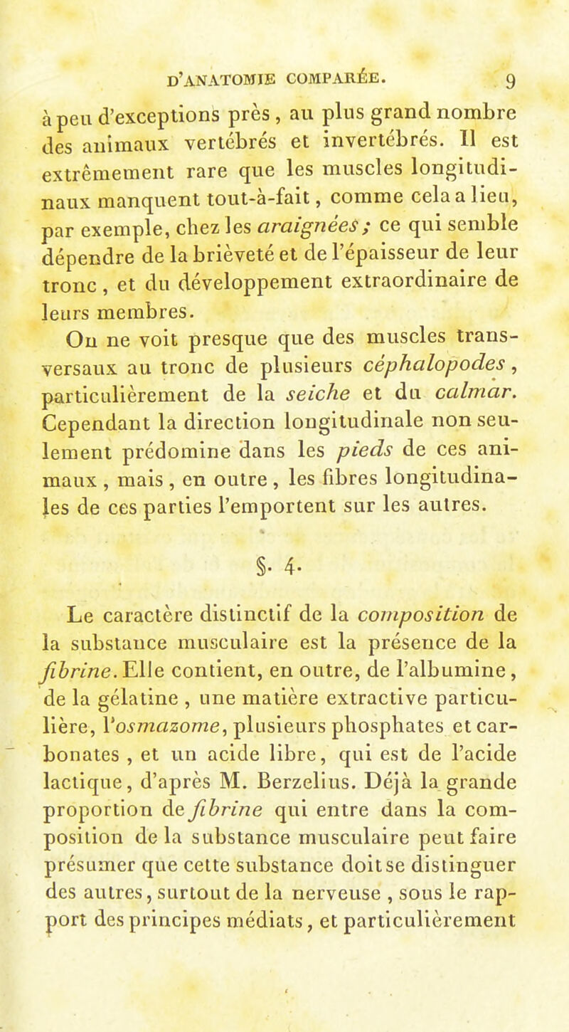 à peu d'exceptions près , au plus grand nombre des animaux vertébrés et invertébrés. Il est extrêmement rare que les muscles longitudi- naux manquent tout-à-fait, comme cela a lieu, par exemple, chez les araignées; ce qui semble dépendre de la brièveté et de l'épaisseur de leur tronc, et du développement extraordinaire de leurs membres. Ou ne voit presque que des muscles trans- versaux au tronc de plusieurs céphalopodes, particulièrement de la seiche et du calmar. Cependant la direction longitudinale non seu- lement prédomine dans les pieds de ces ani- maux , mais , en outre , les fibres longitudina- les de ces parties l'emportent sur les autres. §. 4- Le caractère distinciif de la composition de la substance musculaire est la présence de la fibrine. Elle contient, en outre, de l'albumine, de la gélatine , une matière extractive particu- lière, l'o^mfl^ome, plusieurs phosphates et car- bonates , et un acide libre, qui est de l'acide lactique, d'après M. Berzelius. Déjà la grande proportion de fibrine qui entre dans la com- position delà substance musculaire peut faire présumer que cette substance doit se distinguer des autres, surtout de la nerveuse , sous le rap- port des principes médiats, et particulièrement