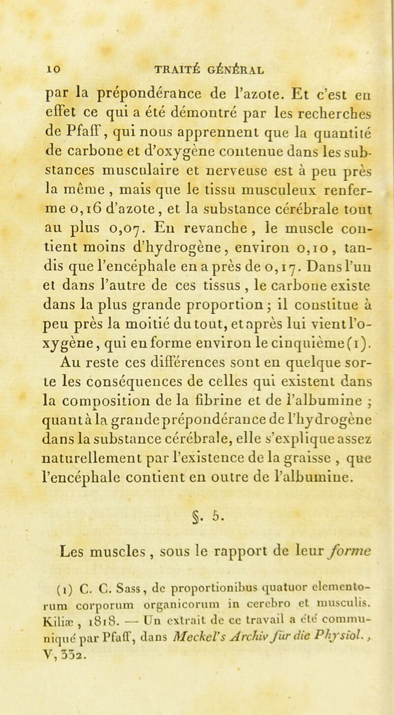 par la prépondérance de l'azote. Et c'est ea effet ce qui a été démontré par les recherches de PfalF, qui nous apprennent que la quantité de carbone et d'oxjgène contenue dans les sub- stances musculaire et nerveuse est à peu près la même , mais que le tissu musculeux renfer- me o,i6 d'azote, et la substance cérébrale tout au plus 0,07. Eu revanche, le muscle con- tient moins d'hydrogène, environ 0,10, tan- dis que l'encéphale en a près de o, 17. Dans l'un et dans l'autre de ces tissus , le carbone existe dans la plus grande proportion ; il constitue à peu près la moitié du tout, et après lui vient l'o- xygène, qui enforme environ lecinquième(i). Au reste ces différences sont en quelque sor- te les conséquences de celles qui existent dans la composition de la fibrine et de l'albumine : quant à la grande prépondérance de l'hydrogène dans la substance cérébrale, elle s'explique assez naturellement par l'existence de la graisse , que l'encéphale contient en outre de l'albumine. §. 5. Les muscles , sous le rapport de leur forme (i) C. C. Sass, de proportionibus quatuor elcmcnto- rum corporum organicorum in cercbro et luusculis. Kiliaî , i8i8. — Un extrait de ce travail a cle commu- nique' par Pfaff, dans MeckeVs Archiv fur die Phjsiol., V, 332.