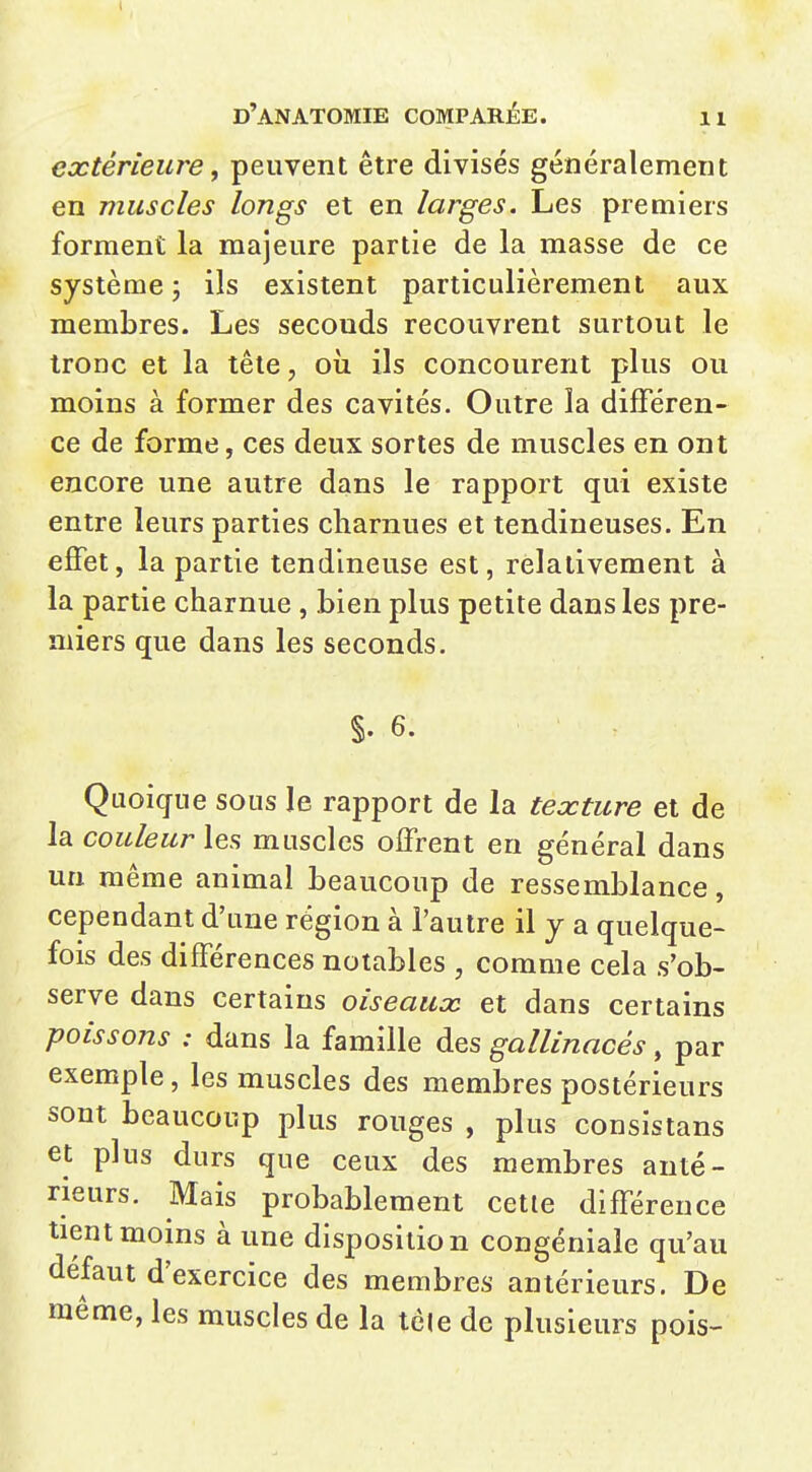 extérieure j peuvent être divisés généralement en muscles longs et en larges. Les premiers forment la majeure partie de la masse de ce système; ils existent particulièrement aux membres. Les seconds recouvrent surtout le IrODc et la tête, oii ils concourent plus ou moins à former des cavités. Outre la différen- ce de forme, ces deux sortes de muscles en ont encore une autre dans le rapport qui existe entre leurs parties charnues et tendineuses. En effet, la partie tendineuse est, relativement à la partie charnue , bien plus petite dans les pre- miers que dans les seconds. §. 6. Quoique sous le rapport de la texture et de la couleur les muscles offrent en général dans un même animal beaucoup de ressemblance, cependant d'une région à l'autre il y a quelque- fois des différences notables , comme cela s'ob- serve dans certains oiseaux et dans certains poissons : dans la famille des gallinacés, par exemple , les muscles des membres postérieurs sont beaucoup plus rouges , plus consistans et plus durs que ceux des membres anté- rieurs. Mais probablement cette différence tient moins à une disposition congéniale qu'au défaut d'exercice des membres antérieurs. De même, les muscles de la tôle de plusieurs pois-