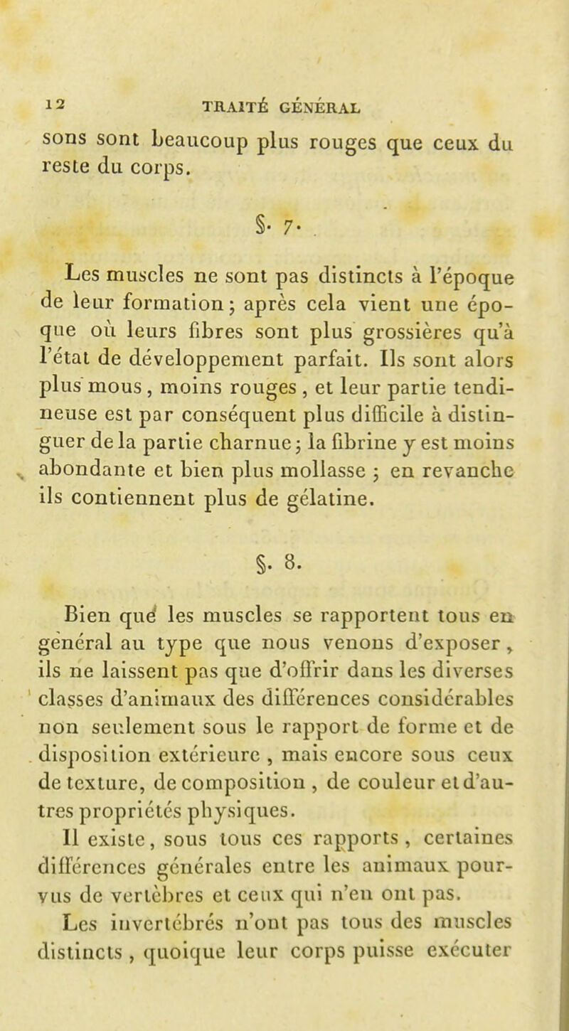 sons sont beaucoup plus rouges que ceux du reste du corps. §• 7- . Les muscles ne sont pas distincts à l'époque de leur formation; après cela vient une épo- que où leurs fibres sont plus grossières qu'à l'état de développement parfait. Ils sont alors plus mous , moins rouges , et leur partie tendi- neuse est par conséquent plus difficile à distin- guer de la partie charnue ; la fibrine y est moins abondante et bien plus mollasse j en revanche ils contiennent plus de gélatine. §. 8. Bien que^ les muscles se rapportent tous en général au type que nous venons d'exposer , ils ne laissent pas que d'offrir dans les diverses classes d'animaux des différences considérables non seulement sous le rapport de forme et de disposition extérieure , mais encore sous ceux de texture, décomposition, de couleur et d'au- tres propriétés physiques. Il existe, sous tous ces rapports , certaines différences générales entre les animaux pour- vus de vertèbres et ceux qui n'en ont pas. Les invertébrés n'ont pas tous des muscles distincts , quoique leur corps puisse exécuter