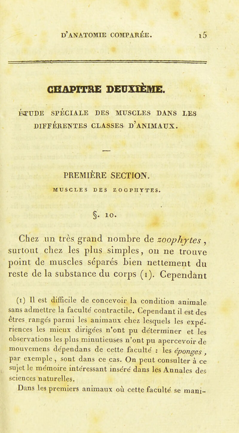 CHAPITRE DEUXIÈME. Éa:UDE SPÉCIALE DES MUSCLES DANS LES DIFFÉRENTES CLASSES d'anIMAUX. PREMIÈRE SECTION. MUSCLES DES ZOOPHYTES. §• 10. Chez un très grand nombre de zoophytes , surtout chez les plus simples, on ne trouve point de muscles séparés bien nettement du reste de la substance du corps (i). Cependant (i) II est difficile de concevoir la condition animale sans admettre la faculté' contractile. Cependant il est des êtres rangés parmi les animaux chez lesquels les expé- riences les mieux dirigées n'ont pu déterminer et les observations les plus minutieuses n'ont pu apercevoir de mouvemens dépendans de cette faculté : les éponges, par exemple, sont dans ce cas. On peut consulter à ce sujet le mémoire intéressant inséré dans lés Annales des sciences naturelles. Dans les premiers animaux oià cette faculté se mani-