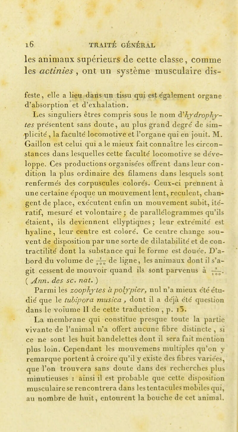 les animaux supérieurs de cette classe, comme les actinies, ont un système musculaire dis- feste, elle a lieu dans un tissu qui est e'galement organe d'absorption et d'exhalation. Les singuliers êtres compris sous le nom à^hjdropîvy- tes pre'sentent sans doute, au plus grand degré' de sim- plicité' , la faculté' locomotive et l'organe qui en jouit. M. Gaillon est celui qui a le mieux fait connaître les circon- stances dans lesquelles cette faculté' locomotive se de've- loppe. Ces productions organise'es offrent dans leur con- dition la plus ordinaire des filamens dans lesquels sont renferme's des corpuscules colore's. Ceux-ci prennent à une certaine e'poque un mouvement lent, reculent, chan- gent de place, exe'cutent enfin un mouvement subit, ite'- ratif, mesuré et volontaire ^ de paralle'logrammes qu'ils e'taient, ils deviennent ellyptiques j leur extre'mite' est hyaline, leur centre est colore'. Ce centre change sou- vent de disposition par une sorte de dilatabilité' et de con- tractilite' dont la substance qui le forme est doue'e. D'a- bord du volume de de ligne, les animaux dont il s'a- git cessent de mouvoir quand ils sont parvenus à ( Ann. des se. nat. ) Parmi les zoophjtes à poljyier, nul n'a mieux été étu- die' que le tubipora musica , dont il a déjà été question dans le voiume 11 de cette traduction , p. i5. La membrane qui constitue presque toute la partie vivante de l'animal n'a offert aucune fibre distincte , si ce ne sont les huit bandelettes dont il sera fait mention plus loin. Cependant les mouvemcns multiples qu'on y remarque portent à croire qu'il y existe des fibres variées, que l'on trouvera sans doute dans des recherches plus minutieuses : ainsi il est probable que cette disposition musculaire se rencontrera dans les tentacules mobiles qui, au nombre de huit, entourent la bouche de cet animal.