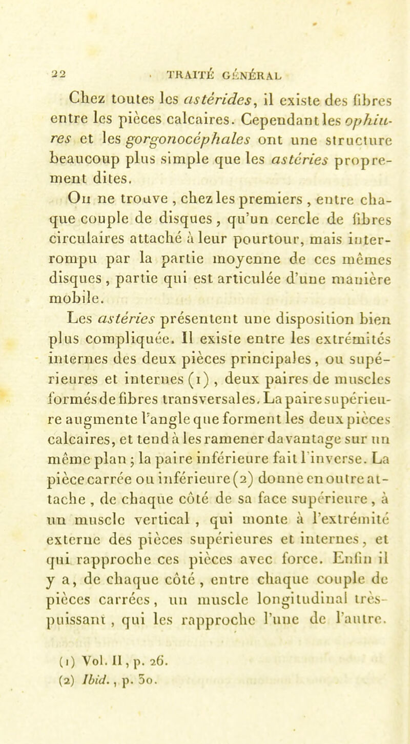 Chez toutes les astérides, il existe des fibres entre les pièces calcaires. Cependant les ophiu- res et gorgonocéphales ont une structure beaucoup plus simple que les astéries propre- ment dites. Ou ne trouve , chez les premiers , entre cha- que couple de disques, qu'un cercle de fibres circulaires attaché à leur pourtour, mais inter- rompu par la partie moyenne de ces mêmes disques , partie qui est articulée d'une manière mobile. Les astéries présentent une disposition bien plus compliquée. Il existe entre les extrémités internes des deux pièces principales , ou supé- rieures et internes (i) , deux paires de muscles formés de fibres transversales, La paire supérieu- re augmente l'angle que forment les deux pièces calcaires, et tend à les ramener davantage sur un même plan ; la paire inférieure fait l invcrse. La pièce carrée ou inférieure (2) donne en outre at- tache , de chaque côté de sa face supérieure, à un muscle vertical , qui monte à l'extrémité externe des pièces supérieures et internes, et qui rapproche ces pièces avec force. Enfin il y a, de chaque côté , entre chaque couple de pièces carrées, un muscle longitudinal très- puissant , qui les rapproche l'une de Tan ire. (1) Vol. Il, p. 26.