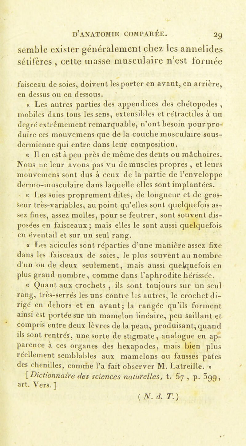 semble exister généralement chez les annelides séiirères , cette masse musculaire n'est formée faisceau de soies, doivent les porter en avant, en arrière, en dessus ou en dessous. « Les autres parties des appendices des chétopodes , mobiles dans tous les sens, extensibles et re'tractiles à un degré'extrêmement remarquable, n'ont besoin pourpro- duire ces mouvemens que de la couche musculaire sous- dermienne qui entre dans leur composition. a II en est à peu près de même des dents ou mâchoires. Nous ne leur avons pas vu de muscles propres , et leurs mouvemens sont dus à ceux de la partie de l'enveloppe dermo-musculaire dans laquelle elles sont implante'es. - « Les soies proprement dites, de longueur et de gros- seur très-variables, au point qu'elles sont quelquefois as- sez fines, assez molles, pour se feutrer, sont souvent dis- pose'es en faisceaux j mais elles le sont aussi quelquefois en e'ventail et sur un seul rang. « Les acicules sont re'parties d'une manière assez fixe dans les faisceaux de soies, le plus souvent au nombre d'un ou de deux seulement, mais aussi quelquefois en plus grand nombre , comme dans l'aphrodite he'risse'e, « Quant aux crochets , ils sont toujours sur un seul rang, très-serrés les uns contre les autres, le crochet di- rige' en dehors et en avant; la range'e qu'ils forment ainsi est porte'e sur un mamelon line'aire, peu saillant et compris entre deux lèvres de la peau, produisant; quand ils sont rentre's, une sorte de stigmate, analogue en ap- parence à ces organes des hexapodes, mais bien plus réellement semblables aux mamelons ou fausses pâtes des chenilles, comme l'a fait observer M. Latreille. « [Dictionnaire des sciences naturelles, t. 67 , p. 599, art. Vers. ] ( N. d. T. )