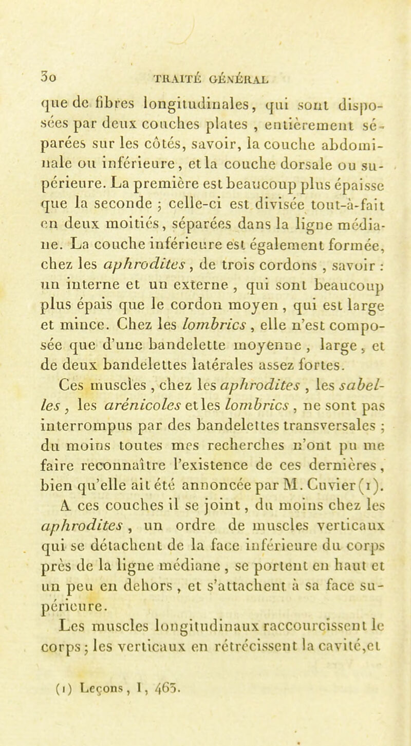 que de fibres longitiidiuales, qui sont dispo- sées par deux couches plaies , eulièrement sé- parées sur les côtés, savoir, la couche abdomi- nale ou inférieure, et la couche dorsale ou su- périeure. La première est beaucoup plus épaisse que la seconde ; celle-ci est divisée tout-à-fait en deux moitiés, séparées dans la ligne média- ne. La couche inférieure est également formée, chez les aphrodites, de trois cordons , savoir : un interne et un externe , qui sont beaucoup plus épais que le cordon moyen , qui est large et mince. Chez les lombrics , elle n'est compo- sée que d'une bandelette moyenne , large 5 et de deux bandelettes latérales assez fortes. Ces muscles , chez les aphrodites , les s abêt- ies , les arénicoles et les lombrics , ne sont pas interrompus par des bandelettes transversales ; du moins toutes mes recherches n'ont pu me faire reconnaître l'existence de ces dernières, bien qu'elle ait été annoncée par M. Cuvier(i). A. ces couches il se joint, du moins chez les aphrodites, un ordre de muscles verticaux qui se détachent de la face inférieure du corps près de la ligne médiane , se portent en haut et un peu en dehors , et s'attachent à sa face su- périeure. Les muscles longitudinaux raccourcissent le corps ; les verticaux en rétrécissent la cavité,et (1) Leçons, 1, 465.