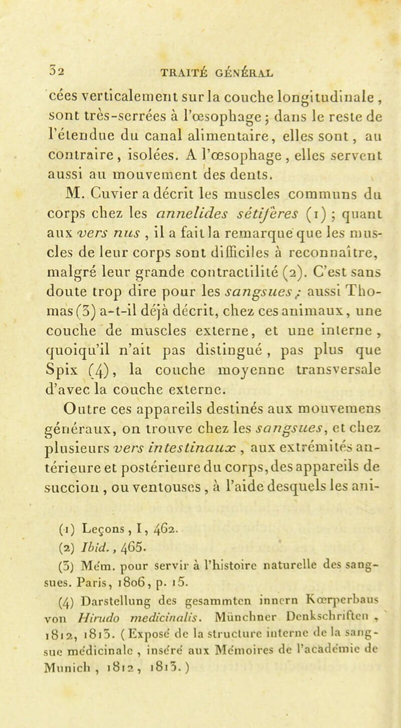 cées verticalement sur la couche longitudinale , sont très-serrées à l'œsophage ; dans le reste de l'étendue du canal alimentaire, elles sont, au contraire, isolées. A l'œsophage , elles servent aussi au mouvement des dents. M. Cuvier a décrit les muscles communs du corps chez les annelides sétiferes (i) ; quant aux 'Vers nus , il a fait la remarque que les mus- cles de leur corps sont dlIEciles à reconnaître, malgré leur grande contractilité (2). C'est sans doute trop dire pour les sangsues ; aussi Tho- mas (3) a-t-il déjà décrit, chez ces animaux, une couche de muscles externe, et une inlerne , quoiqu'il n'ait pas distingué , pas plus que Spix (4), la couche moyenne transversale d'avec la couche externe. Outre ces appareils destinés aux mouvemens généraux, on trouve chez les sangsues^ et chez plusieurs vers intestinaux , aux extrémités an- térieure et postérieure du corps, des appareils de succion , ou ventouses , à l'aide desquels les ani- (1) Leçons, 1, 462. (2) Ibld., 465. (5) Mëm, pour servir à l'histoire naturelle des sang- sues. Paris, 1806, p. i5. (4) DarstcUung des gesammtcn innern Kœrpcrbaus von Hirudo medicinalis. Miinchncr Dcnkschrifleii , 1812, i8i5. (Expose de la slrucUire interne de la sang- sue me'dicinalc , inse're aux Me'moires de l'académie de Munich , 1812 , i8i5. )