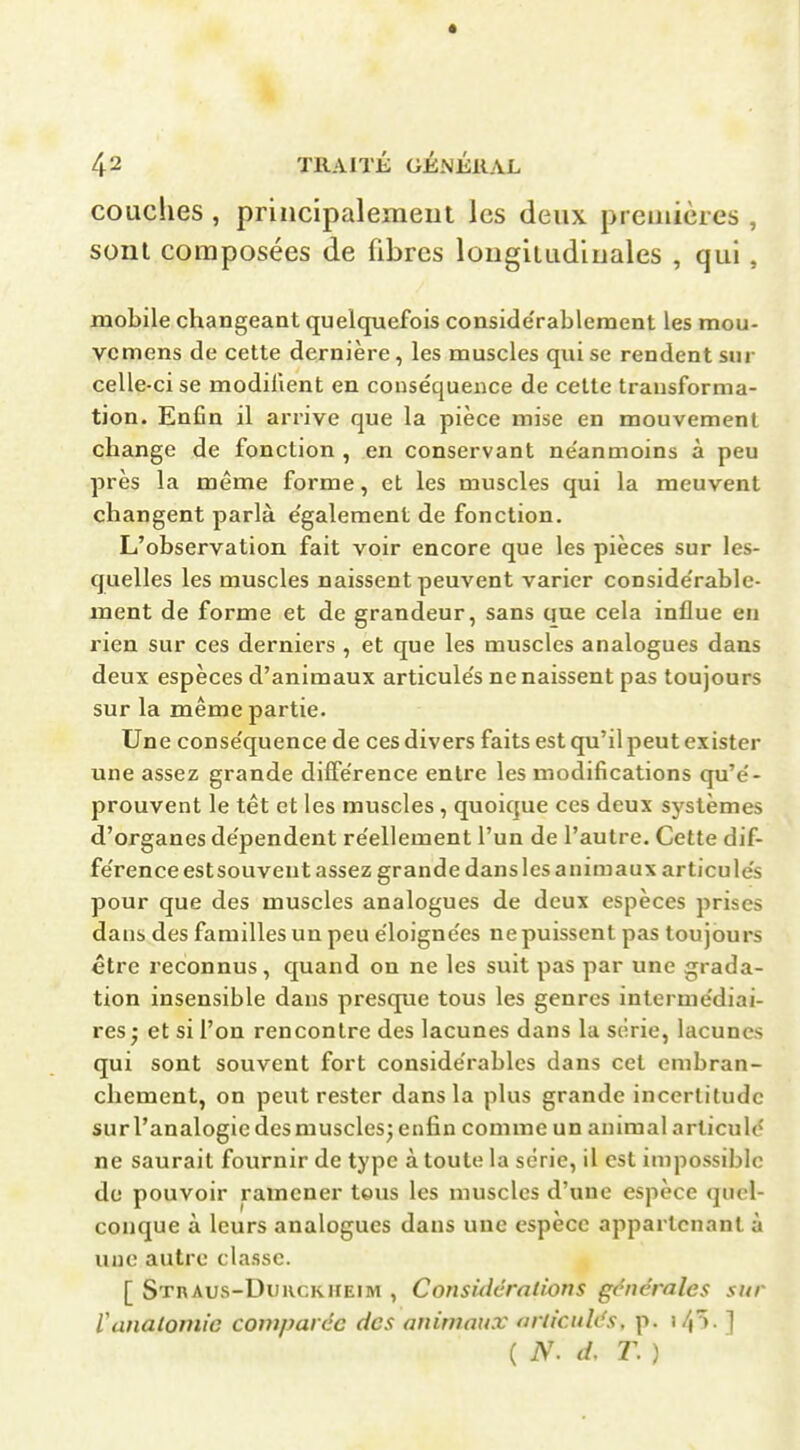 couches , priiicipalemeut les deux preuiicres , sont composées de fibres lougiuidiuales , qui , mobile changeant quelquefois conside'rablement les mou- vcmens de cette dernière, les muscles qui se rendent sur celle-ci se modifient en conséquence de cette transforma- tion. Enfin il arrive que la pièce mise en mouvement change de fonction , en conservant ne'anmoins à peu près la même forme, et les muscles qui la meuvent changent parla e'galement de fonction. L'observation fait voir encore que les pièces sur les- quelles les muscles naissent peuvent varier conside'rable- ment de forme et de grandeur, sans que cela influe en rien sur ces derniers , et que les muscles analogues dans deux espèces d'animaux articule's ne naissent pas toujours sur la même partie. Une conse'quence de ces divers faits est qu'il peut exister une assez grande diffe'rence entre les modifications qu'e'- prouvent le têt et les muscles , quoique ces deux systèmes d'organes dépendent re'ellement l'un de l'autre. Cette dif- férence estsouveut assez grande dans les animaux articule's pour que des muscles analogues de deux espèces prises dans des familles un peu ëloigne'es nepuissent pas toujours être reconnus, quand on ne les suit pas par une grada- tion insensible dans presque tous les genres interme'diai- res j et si l'on rencontre des lacunes dans la série, lacunes qui sont souvent fort conside'rablcs dans cet embran- chement, on peut rester dans la plus grande incertitude surl'analogie des muscles; enfin comme un animal arliculd ne saurait fournir de type à toute la série, il est impossible de pouvoir ramener tous les muscles d'une espèce quel- conque à leurs analogues dans une espèce appartenant à une autre classe. [ STnAus-DuiicRiiEiM , Coiisidcralions générales sur Vanalomic coviparée des animaux articulés, p. i4^ - ] ( N. d, T. )