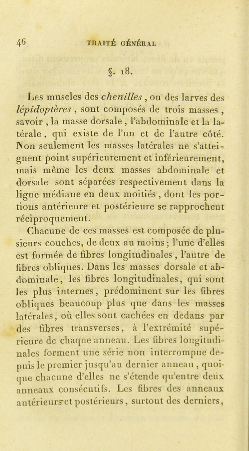 §. 18. Les muscles des chenilles , ou des larves des lépidoptères , sont composés de trois masses , savoir , la masse dorsale , l'abdominale et la la- térale , qui existe de l'un et de l'autre côté. Non seulement les masses latérales ne s'attei- gnent point supérieurement et inférieurement, mais même les deux masses abdominale et dorsale sont séparées respectivement dans la ligne médiane en deux moitiés , dont les por- tions antérieure et postérieure se rapprochent réciproquement. Chacune de ces masses est composée de plu- sieurs couches, de deux au moins; l'une d'elles est formée de fibres longitudinales , l'autre de fibres obliques. Dans les masses dorsale et ab- dominale, les fibres longitudinales, qui sont les plus internes, prédominent sur les fibres obliques beaucoup plus que dans les masses latérales, où elles sont cachées en dedans par des fibres transverses, à l'extrémité supé- rieure de chaque anneau. Les fibres longitudi- nales forment une série non interrompue de- puis le premier jusqu'au dernier anneau , quoi- que chacune d'elles ne s'étende qu'entre deux anneaux consécutifs. Les fibres des anneaux anlérieuryct postérieurs, surtout des derniers,