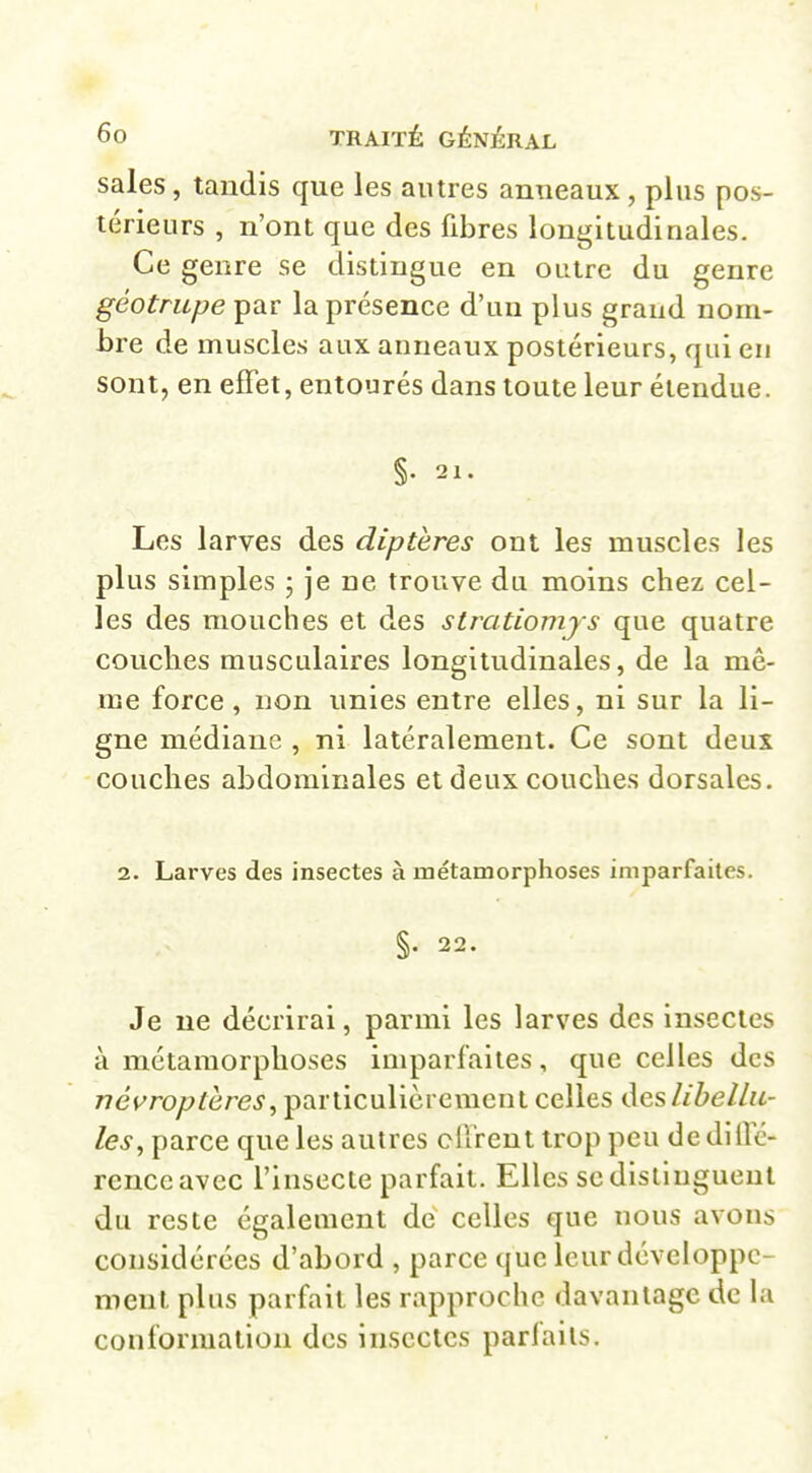 sales, tandis que les autres anneaux , plus pos- térieurs , n'ont que des fibres longitudinales. Ce genre se distingue en outre du genre géotrupe par la présence d'un plus grand nom- bre de muscles aux anneaux postérieurs, qui en sont, en effet, entourés dans toute leur étendue. §. 21. Les larves des diptères ont les muscles les plus simples ; je ne trouve du moins chez cel- les des mouches et des stratiomjs que quatre couches musculaires longitudinales, de la mê- me force, non unies entre elles, ni sur la li- gne médiane , ni latéralement. Ce sont deux couches abdominales et deux couches dorsales. 2. Larves des insectes à métamorphoses imparfaites. §. 22. Je ne décrirai, parmi les larves des insectes à métamorphoses imparfaites, que celles des néuroptères, particulièrement celles des libellu- les, parce que les autres offrent trop peu de diffé- rence avec l'insecte parfait. Elles sedisllngueul du reste également de celles que nous avons considérées d'abord , parce que leur développe- ment plus parfait les rapproche davantage de la conformation des insectes parfaits.