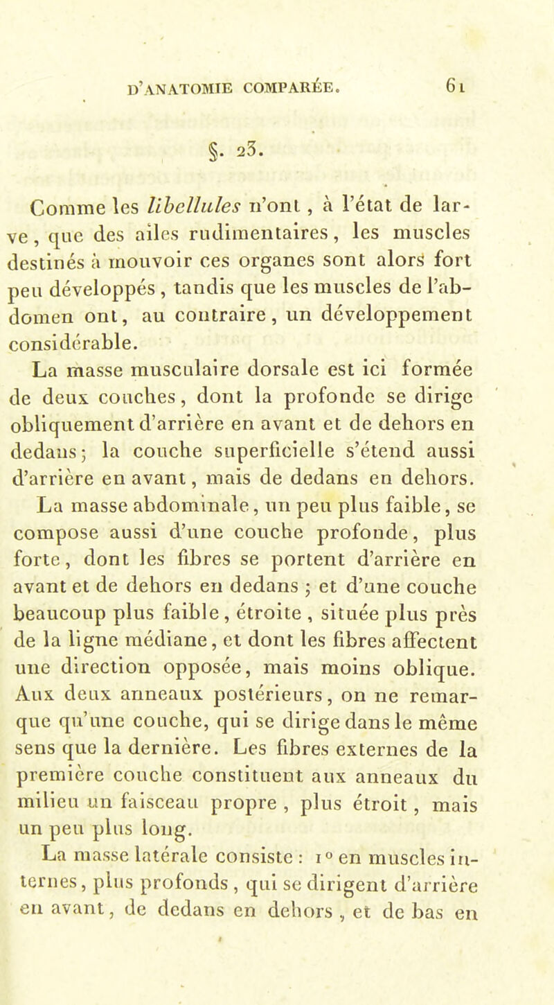 §• 23. Comme les libellules n'ont, à l'état de lar- ve, que des ailes rudiraentaires, les muscles destinés à mouvoir ces organes sont alors fort peu développés , tandis que les muscles de l'ab- domen ont, au contraire, un développement considérable. La masse musculaire dorsale est ici formée de deux couches, dont la profonde se dirige obliquement d'arrière en avant et de dehors en dedans ; la couche superficielle s'étend aussi d'arrière en avant, mais de dedans en dehors. La masse abdominale, un peu plus faible, se compose aussi d'une couche profonde, plus forte, dont les fibres se portent d'arrière en avant et de dehors en dedans ; et d'une couche beaucoup plus faible , étroite , située plus près de la ligne médiane, et dont les fibres affectent une direction opposée, mais moins oblique. Aux deux anneaux postérieurs, on ne remar- que qu'une couche, qui se dirige dans le même sens que la dernière. Les fibres externes de la première couche constituent aux anneaux du milieu un faisceau propre , plus étroit, mais un peu plus long. La masse latérale consiste : 1° en muscles in- ternes , plus profonds , qui se dirigent d'arrière en avant, de dedans en dehors , et de bas en