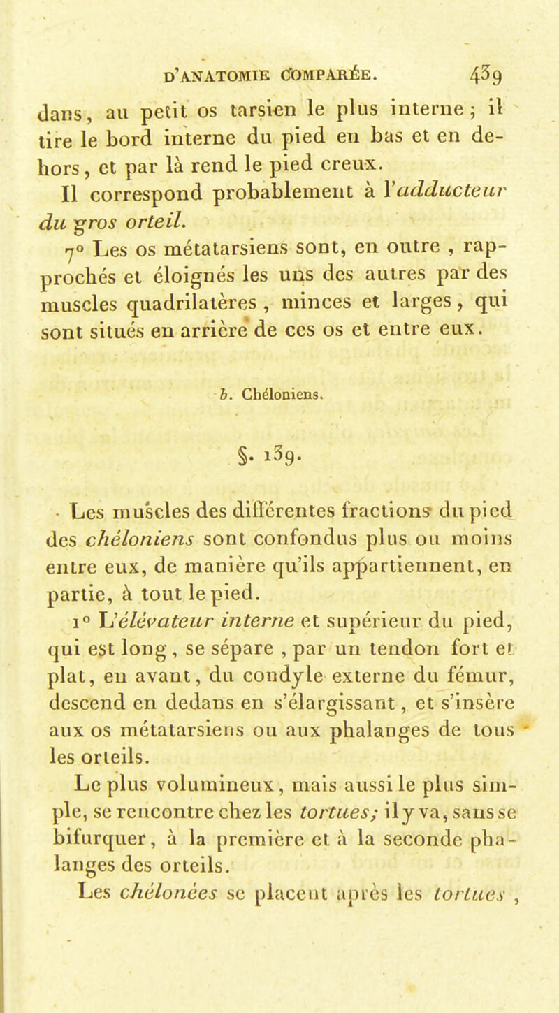 dans, au petit os tarsien le plus interne; il lire le bord interne du pied en bas et en de- hors, et par là rend le pied creux. Il correspond probablement à Vadducteui' du groj orteil. 70 Les os métatarsiens sont, en outre , rap- prochés et éloignés les uns des autres par des muscles quadrilatères , minces et larges, qui sont situés en arrière de ces os et entre eux. b. Cbéloniens. • Les muscles des différentes fractions du pied des chéloniens sont confondus plus ou moins entre eux, de manière qu'ils appartiennent, en partie, à tout le pied. 1° Uélévateur interne et supérieur du pied, qui ejjt long, se sépare , par un tendon fort et plat, en avant, du condyle externe du fémur, descend en dedans en s'élargissant, et s'insère aux os métatarsiens ou aux phalanges de tous ' les orteils. Le plus volumineux, mais aussi le plus sim- ple, se rencontre chez les tortues; ily va, sansse bifurquer, à la première et à la seconde pha- langes des orteils. Les chélonùes se placeut après les tortues ,