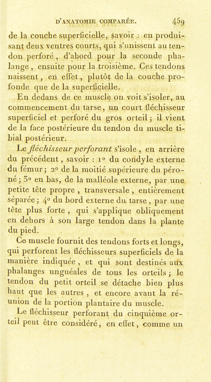 de la couche superficielle, savoir : en produi- sant deux ventres courts, qui s'unissent au ten- don perforé , d'abord pour la seconde pha- lange , ensuite pour la troisième. Ces tendons naissent, en effet, plutôt de la couche pro- fonde que de la superficielle. En dedans de ce muscle on voit s'isoler, au commencement du tarse, un court fléchisseur superficiel et perforé du gros orteil ; il vient de la face postérieure du tendon du muscle ti- bial postérieur. Le Jléchîsseur perforant s'isole , en arrière du précédent, savoir : du condyle externe du fémur; 2° delà moitié supérieure du péro- né ; 30 en bas, de la malléole externe, par une petite tête propre , transversale , entièrement séparée ; 4^ du bord ex terne du tarse , par une tête plus forte , qui s'applique obliquement en dehors à son large tendon dans la plante du pied. Ce muscle fournit des tendons forts et longs, qui perforent les fléchisseurs superficiels de la manière indiquée , et qui sont destinés aux phalanges unguéales de tous les orteils j le tendon du petit orteil se détache bien plus haut que les autres , et encore avant la ré- union de la portion plantaire du muscle. Le fléchisseur perforant du cinquième or- teil peut être considéré, en eflfet, comme un