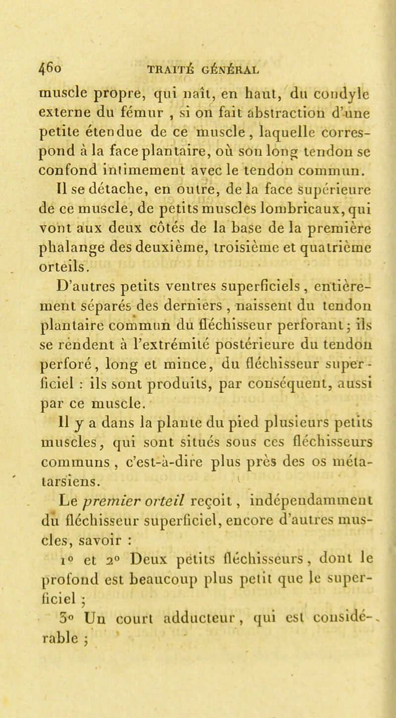 muscle propre, qui uaîi, en haut, du condylc externe du fémur , si on fait abstraction d'une petite étendue de ce muscle, laquelle corres- pond à la face plantaire, où son long tendon se confond intimement avec le tendon commun. Il se détache, en outre, delà face supérieure de ce muscle, de petits muscles lombricaux, qui voiit aux deux côtés de la base de la première phalange des deuxième, troisième et quatrième orteils. D'autres petits ventres superficiels , entière- ment séparés des derniers , naissent du tendon plantaire commun du fléchisseur perforant j ils se rendent à l'extrémité postérieure du tendon perforé, long et mince, du fléchisseur super- ficiel : ils sont produits, par conséquent, aussi par ce muscle. 11 y a dans la plante du pied plusieurs petits muscles, qui sont situés sous ces fléchisseurs communs , c'est-à-dire plus près des os méta- tarsiens. Le premier orteil reçoit, indépendamment du fléchisseur superficiel, encore d'autres mus- cles, savoir : et 2° Deux petits fléchisseurs, dont le profond est beaucoup plus petit que le super- ficiel ; 3« Un court adducteur, qui est considé-. rable j