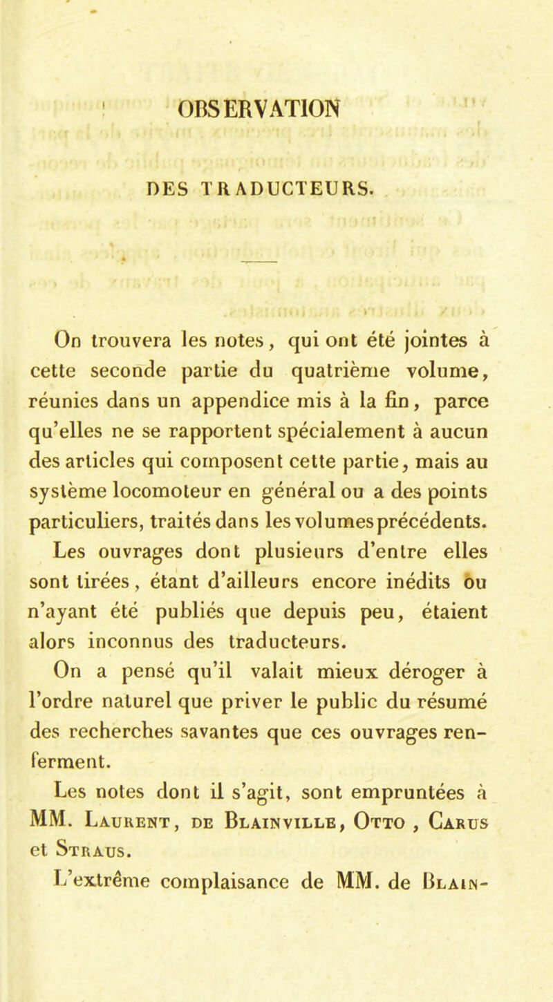 OBSERVATION DES TRADUCTEURS. On trouvera les notes, qui ont été jointes à cette seconde partie du quatrième volume, réunies dans un appendice mis à la fin, parce qu'elles ne se rapportent spécialement à aucun des articles qui composent cette partie, mais au système locomoteur en général ou a des points particuliers, traités dans les vol urnes précédents. Les ouvrages dont plusieurs d'entre elles sont tirées, étant d'ailleurs encore inédits ôu n'ayant été publiés que depuis peu, étaient alors inconnus des traducteurs. On a pensé qu'il valait mieux déroger à l'ordre naturel que priver le public du résumé des recherches savantes que ces ouvrages ren- ferment. Les notes dont il s'agit, sont empruntées à MM. Laurent, de Blainville, Otto , Carus et Straus. L'extrême complaisance de MM. de Blain-