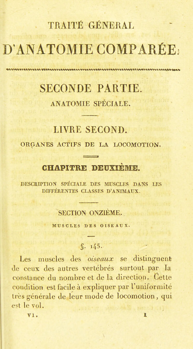 TRAITÉ GÉNÉRAL D'ANATOMIE COMPARÉE^ SECONDE PARTIE. ANATOMIE SPÉCIALE. LIVRE SECOND. ORGANES ACTIFS DE LA LOCOMOTION. CHAPITRE DEUXIÈME. DESCRIPTION SPÉCIALE DES MUSCLES DANS LES DIFFÉRENTES CLASSES D'ANIMAUX. SECTION ONZIÈME. MUSCLES DES OISEAUX. Les muscles des oiseaux se dis lingue nfe de ceux des autres vertébrés surtout par la constance du nombre et de la direction. Cette condition est facile à expliquer par l'uniformité très générale de leur mode de locomotion, qui est le vol.