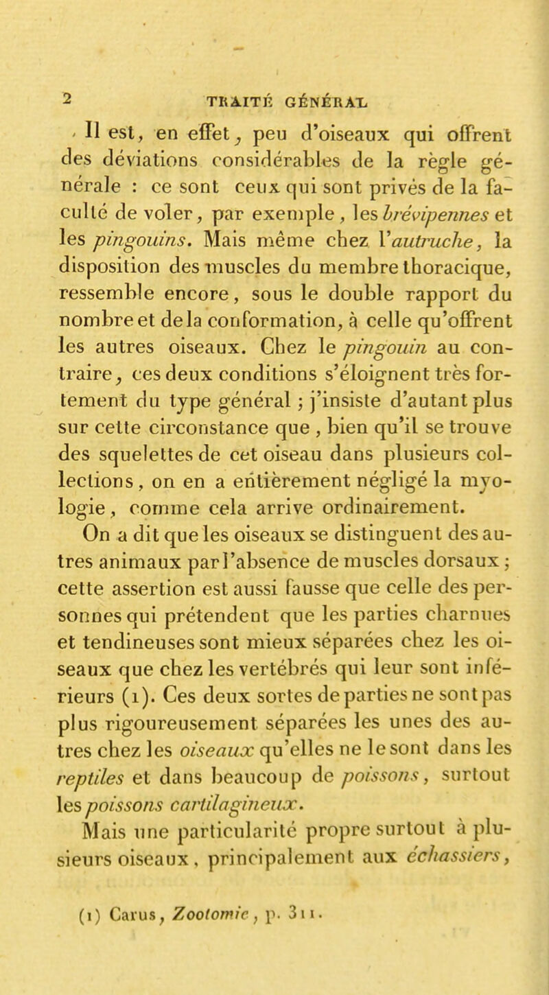 ' Il est, en effetpeu d'oiseaux qui offrent des déviations considérables de la règle gé- nérale : ce sont ceux qui sont privés de la fa- culté de voler, par exemple, ]es b/évipennes et les pingouins. Mais même chez Vautruche, la disposition des muscles du membre thoracique, ressemble encore, sous le double rapport du nombre et delà conformation, à celle qu'offrent les autres oiseaux. Chez le pingouin au con- traire^ ces deux conditions s'éloignent très for- tement du tjpe général ; j'insiste d'autant plus sur cette circonstance que , bien qu'il se trouve des squelettes de cet oiseau dans plusieurs col- lections , on en a entièrement négligé la mjo- logie, comme cela arrive ordinairement. On a dit que les oiseaux se distinguent des au- tres animaux par l'absence de muscles dorsaux ; cette assertion est aussi fausse que celle des per- sonnes qui prétendent que les parties charnues et tendineuses sont mieux séparées chez les oi- seaux que chez les vertébrés qui leur sont infé- rieurs (i). Ces deux sortes de parties ne sontpas plus rigoureusement séparées les unes des au- tres chez les oiseaux qu'elles ne le sont dans les reptiles et dans beaucoup de poissons, surtout les poissons cartilagineux. Mais une particularité propre surtout à plu- sieurs oiseaux, principalement aux écïiassiers, (i) Caïus, Zooiomic, p. 3ii.