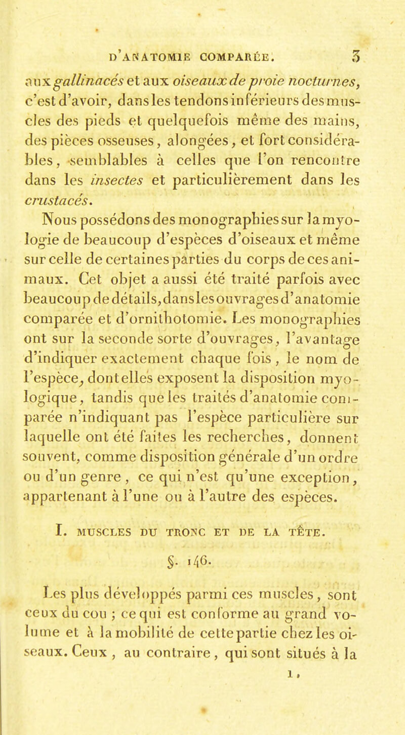 aux gallinacés et aux oiseaux de proie nocturnes, c'est d'avoir, dansles tendons inférieurs des mus- cles des pieds et quelquefois même des mains, des pièces osseuses, alongées, et fort considéra- bles, semblables à celles que l'on rencontre dans les insectes et particulièrement dans les crustacés. Nous possédons des monographies sur la mjo- logie de beaucoup d'espèces d'oiseaux et même sur celle de certaines parties du corps de ces ani- maux. Cet objet a aussi été traité parfois avec beaucoup de détaiisjdanslesouvragesd'anatomie comparée et d'ornilbotomie. Les monographies ont sur la seconde sorte d'ouvrages, l'avantage d'indiquer exactement chaque fois , le nom de l'espèce^ dontelles exposent la disposition mjo- logique, tandis que les traités d'anatomie com- parée n'indiquant pas l'espèce particulière sur laquelle ont été faites les recherches, donnent souvent, comme disposition générale d'un ordre ou d'un genre , ce qui n'est qu'une exception, appartenant à l'une ou à l'autre des espèces. I. MUSCLES DU TRONC ET DE LA TETE. Les plus développés parmi ces muscles, sont ceux du cou ; ce qui est conforme au grand vo- lume et à la mobilité de cette partie chezles oi- seaux. Ceux , au contraire , qui sont situés à la 1.