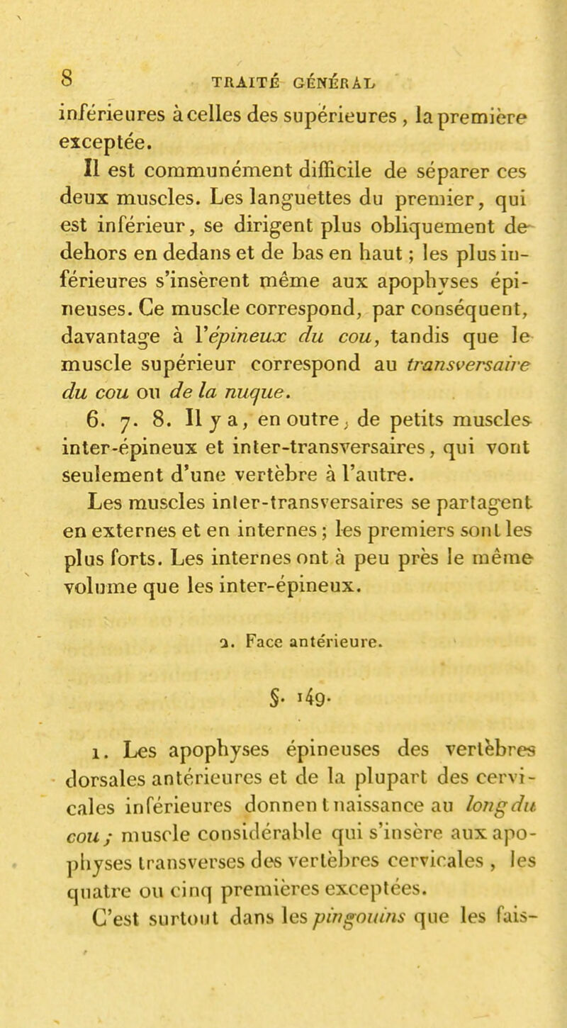 inférieures à celles des supérieures , la première exceptée. Il est communément difficile de séparer ces deux muscles. Les languettes du premier, qui est inférieur, se dirigent plus obliquement de- dehors en dedans et de bas en haut ; les plus in- férieures s'insèrent même aux apophyses épi- neuses. Ce muscle correspond, par conséquent, davantage à Vépineux du cou, tandis que le muscle supérieur correspond au transversaire du cou ou de la nuque. 6. 7. 8. Il j a, en outre ; de petits muscles inter-épineux et inler-transversaires, qui vont seulement d'une vertèbre à l'autre. Les muscles inler-transversaires se partagent en externes et en internes ; les premiers sont les plus forts. Les internes ont à peu près le même volume que les inter-épineux. a. Face antérieure. 1. Les apophyses épineuses des vertèbres dorsales antérieures et de la plupart des cervi- cales inférieures donnen t naissance au long du cou; muscle considérable qui s'insère aux apo- physes transverses dc^ vertèbres cervicales , les quatre ou cinq premières exceptées. C'est surtout dans les pingouins que les fuis-