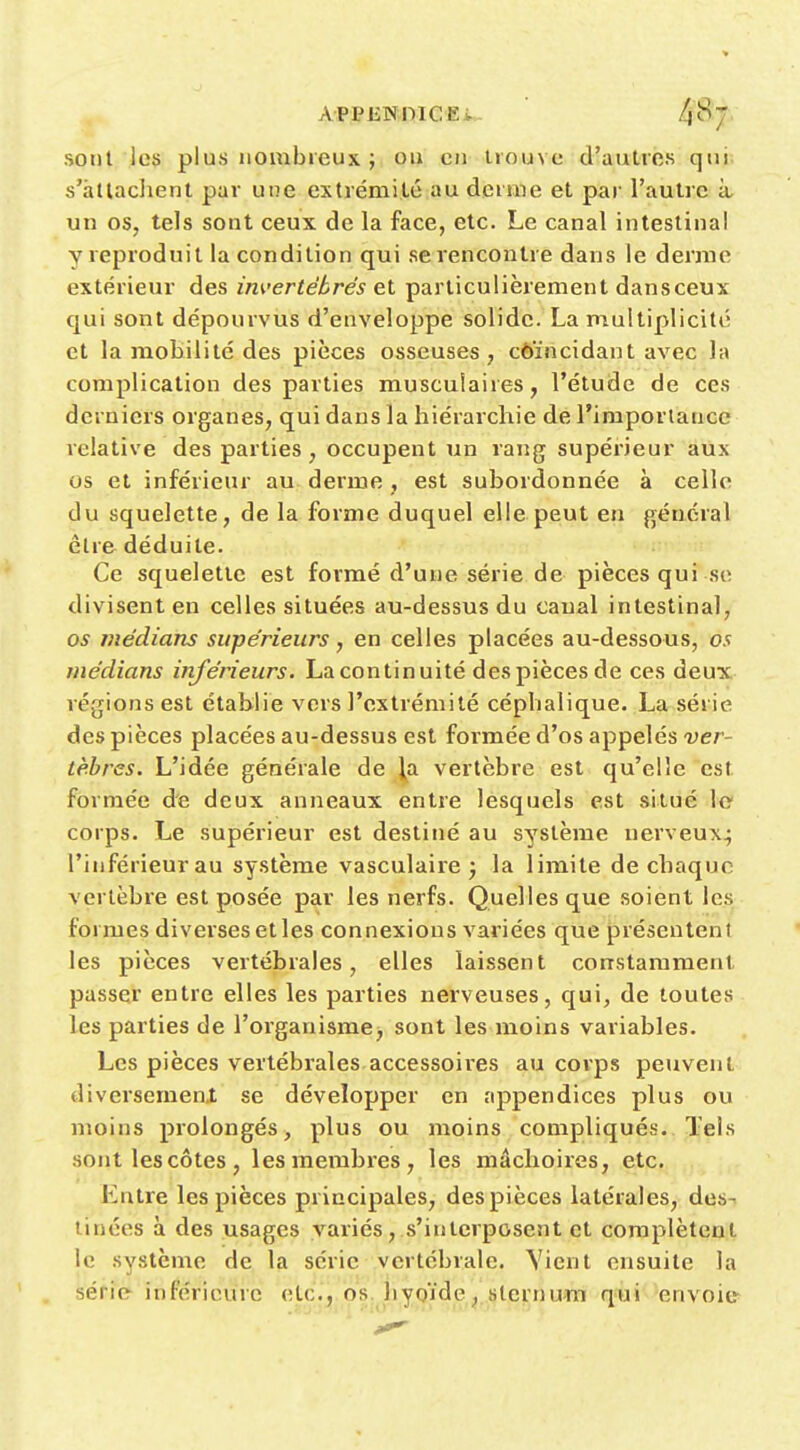 sont les plus nombreux ; ou en trouve d'autres qui s'àllaclient par une extrémité au derme et par l'autre à, un os, tels sont ceux de la face, etc. Le canal intestinal y reproduit la condition qui se rencontre dans le derme extérieur des invertébrés et particulièrement dansceux qui sont dépourvus d'enveloppe solide. La multiplicité et la mobilité des pièces osseuses, côïncidant avec la complication des parties musculaires, l'étude de ces derniers organes, qui dans la hiérarchie de l'importance relative des parties, occupent un rang supérieur aux os et inférieur au derme , est subordonnée à celle du squelette, de la forme duquel elle peut en général être déduite. Ce squelette est formé d'une série de pièces qui se divisent en celles situées au-dessus du canal intestinal, os médians supérieurs, en celles placées au-dessous, os médians inférieurs. La continuité des pièces de ces deux régions est établie vers l'extrémité céphalique. Larsérie des pièces placées au-dessus est formée d'os appelés ver- tèbres. L'idée générale de la vertèbre est qu'elle est formée de deux anneaux entre lesquels est situé le corps. Le supérieur est destiné au système nerveux^ l'inférieur au système vasculaire j la limite de chaque vertèbre est posée par les nerfs. Quelles que soient les formes diverses et les connexions variées que présentent les pièces vertébrales, elles laissent constamment passer entre elles les parties nerveuses, qui, de toutes les parties de l'organismej sont les moins variables. Les pièces vertébrales accessoires au corps peuvent diversement se développer en appendices plus ou moins prolongés, plus ou moins compliqués. Tels sont lescôtes, les membres, les mâchoires, etc. Entre les pièces principales, des pièces latérales, des- tinées à des usages variés,.s'interposent et complètent le système de la série vertébrale. Vient ensuite la série- inférieure etc., os, hygïde, sternum qui envoie