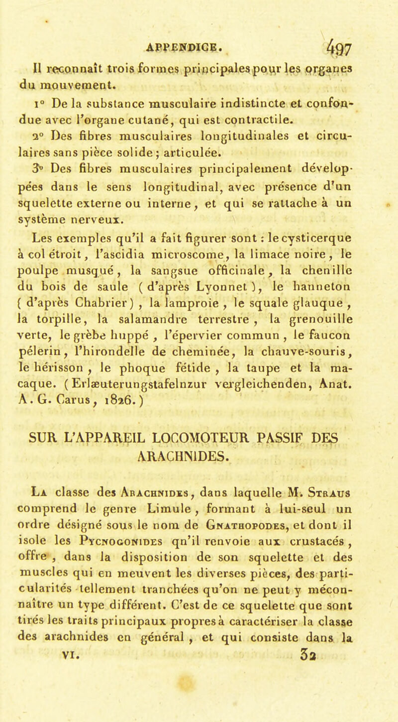 II reconnaît trois formes principalespou,r les prganes du mouvement. 1° De la substance musculaire indistincte et confon- due avec l'organe cutané, qui est contractile. 1° Des fibres musculaires longitudinales et circu- laires sans pièce solide; articulée. 3° Des fibres musculaires principalement dévelop- pées dans le sens longitudinal, avec présence d'un squelette externe ou interne, et qui se rattache à un système nerveux. Les exemples qu'il a fait figurer sont : le cysticerque à col étroit, l'ascidia microscome, la limace noire , le poulpe musqué, la sangsue officinale, la chenille du bois de saule (d'après Lyonnet), le hanneton ( d'après Chabrier) , la lamproie , le squale glauque , la torpille, la salamandre terrestre , la grenouille verte, le grèbe huppé , l'épervier commun , le faucon pèlerin, l'hirondelle de cheminée, la chauve-souris, le héi-isson , le phoque fétide , la taupe et la ma- caque. ( Erlaeuterungstafelnzur vei'gleichenden, Anat. A.G. Carus, 1826.) SUR L'APPAREIL LOCOMOTEUR PASSIF DES ARACHNIDES. La classe des Arachnides, dans laquelle M. Straus comprend le genre Limule, formant à lui-seul un ordre désigné sous le nom de Gnathopodes, et dont il isole les Ptcnoconides qn'il renvoie aux crustacés , offre , dans la disposition de son squelette et des muscles qui en meuvent les diverses pièces, des parti- cularités tellement ti'anchées qu'on ne peut y mécon- naître un type différent. C'est de ce squelette que sont tirés les traits principaux propresà caractériser la classe des arachnides en général , et qui consiste dans la. VI. 32