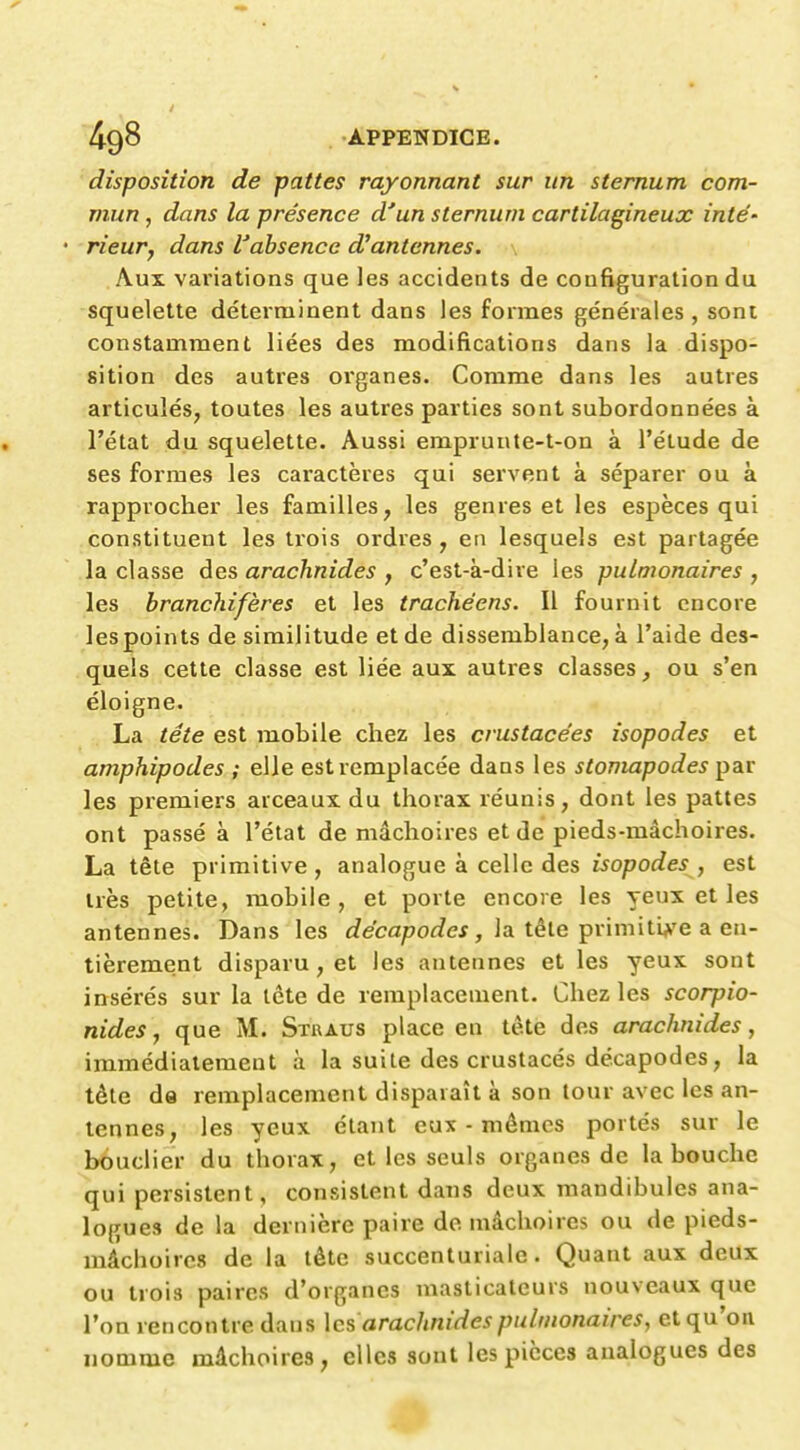 disposition de pattes rayonnant sur un sternum com- mun , dans la présence d'un sternum cartilagineux inté' • rieur, dans l'absence d'antennes. Aux variations que les accidents de configuration du squelette déterminent dans les formes générales , sont constamment liées des modifications dans la dispo- sition des autres organes. Comme dans les autres articulés, toutes les autres parties sont subordonnées à l'état du squelette. Aussi emprunte-t-on à l'étude de ses formes les caractères qui servent à séparer ou à rapprocher les familles, les genres et les espèces qui constituent les trois ordres, en lesquels est partagée la classe des arachnides , c'est-à-dire les pulmonaires, les brancliifères et les trachéens. Il fournit encore les points de similitude et de dissemblance, à l'aide des- quels cette classe est liée aux autres classes, ou s'en éloigne. La tête est mobile chez les crustacées isopodes et amphipodes ; elle est remplacée dans les stomapodes par les premiers arceaux du thorax réunis, dont les pattes ont passé à l'état de mâchoires et de pieds-mâchoires. La tête primitive , analogue à celle des isopodes , est très petite, mobile, et porte encore les yeux et les antennes. Dans les c?ecapof?ef, la tête primiti^'e a en- tièrement disparu, et les antennes et les yeux sont insérés sur la tête de remplacement. Chez les scorpio- nides, que M. Stuaus place en tète des arachnides, immédiatement à la suite des crustacés décapodes, la tête de remplacement disparaît à son tour avec les an- tennes, les yeux étant eux-mêmes portés sur le bouclier du thorax, et les seuls organes de la bouche qui persistent, consistent daus deux mandibules ana- logues de la dernière paire de mâchoires ou de pieds- mâchoires de la tête succenturialc. Quant aux deux ou trois paires d'organes masticateurs nouveaux que l'on rencontre dans \cs arachnides pulmonaires, et qu'on nomme mâchoires, elles sont les pièces analogues des