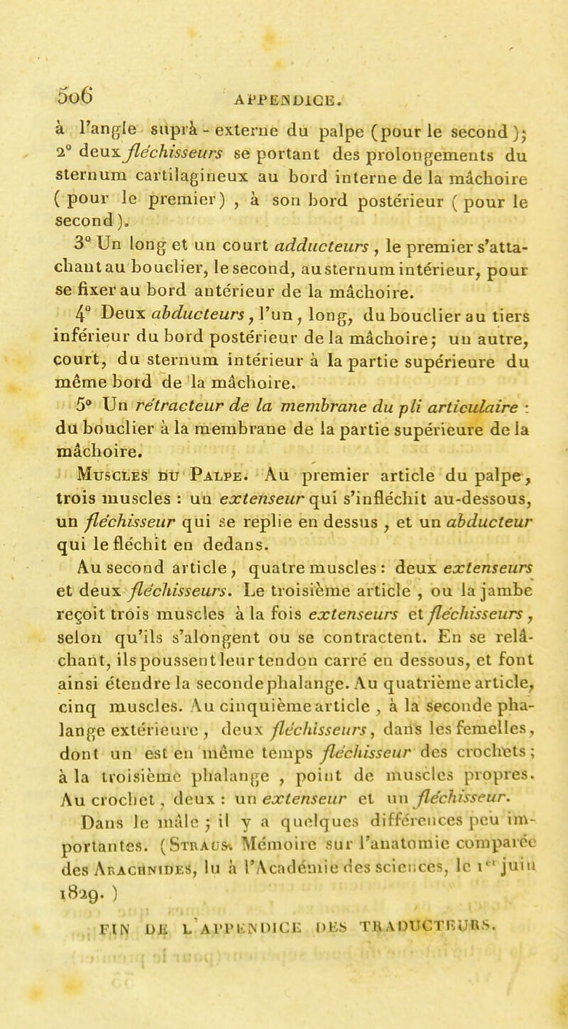 à;:nangle. snpià- externe du palpe (pour le second); 1° Aexxs.fléchisseurs se portant des prolongements du sternum cartilagineux au bord interne de la mâchoire ( pour le premier) , à son bord postérieur (pour le second). 3 Un long et un court adducteurs , le premier s'atta- cliaut au bouclier, le second, au sternum intérieur, pour se fixer au bord antérieur de la mâchoire. 4° Deux abducteurs, l'un , long, du bouclier au tiers inférieur du bord postérieur de la mâchoire; un autre, court, du sternum intérieur à la partie supérieure du même bord de la mâchoire. 5* Un ré tracteur de la membrane du pli articulaire : du bouclier à la membrane de la partie supérieure de la mâchoire. Muscles du Palpe. Au premier article du palpe, trois muscles : un extenseur qni s'infléchit au-dessous, un fléchisseur qui se replie en dessus , et un abducteur qui le fléchit en dedans. Au second article, quatre muscles : Ae\x^ extenseurs et deux fléchisseurs. Le troisième article , ou la jambe reçoit trois muscles kX^ ^o\& extenseurs et fléchisseurs y selon qu'ils s'alongent ou se contractent. En se relâ- chant, ilspoussentlenrtendon carré en dessous, et font ainsi étendre la seconde phalange. Au quatrième article, cinq muscles. Au cinquième article , à la seconde pha- lange extérieure , deux fléchisseurs, daiis les femelles, dont un est en même X.Qm^?, fléchisseur àes crochtîts ; à la troisième phalange , point de muscles propres. Au crochet, deux: un extenseur et un fléchisseur. Dans le mâle j il y a quelques différences peu im- portantes. (Straus* Mémoire sur l'anatoraie comparée des Arachnides, lu à l'Académie des sciences, le i*^'juin 1829.) ,; FIN DK L Al'PlilNOICE DES TRADUCTEURS.