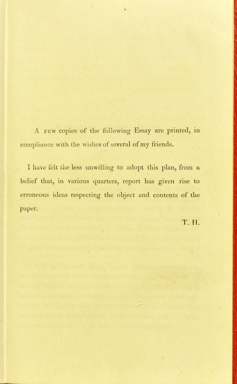 compliance with the wishes of several of my friends. I have felt the less unwilling to adopt this plan, from a belief that, in various quarters, report has given rise to erroneous ideas respecting the object and contents of the paper. T. H.