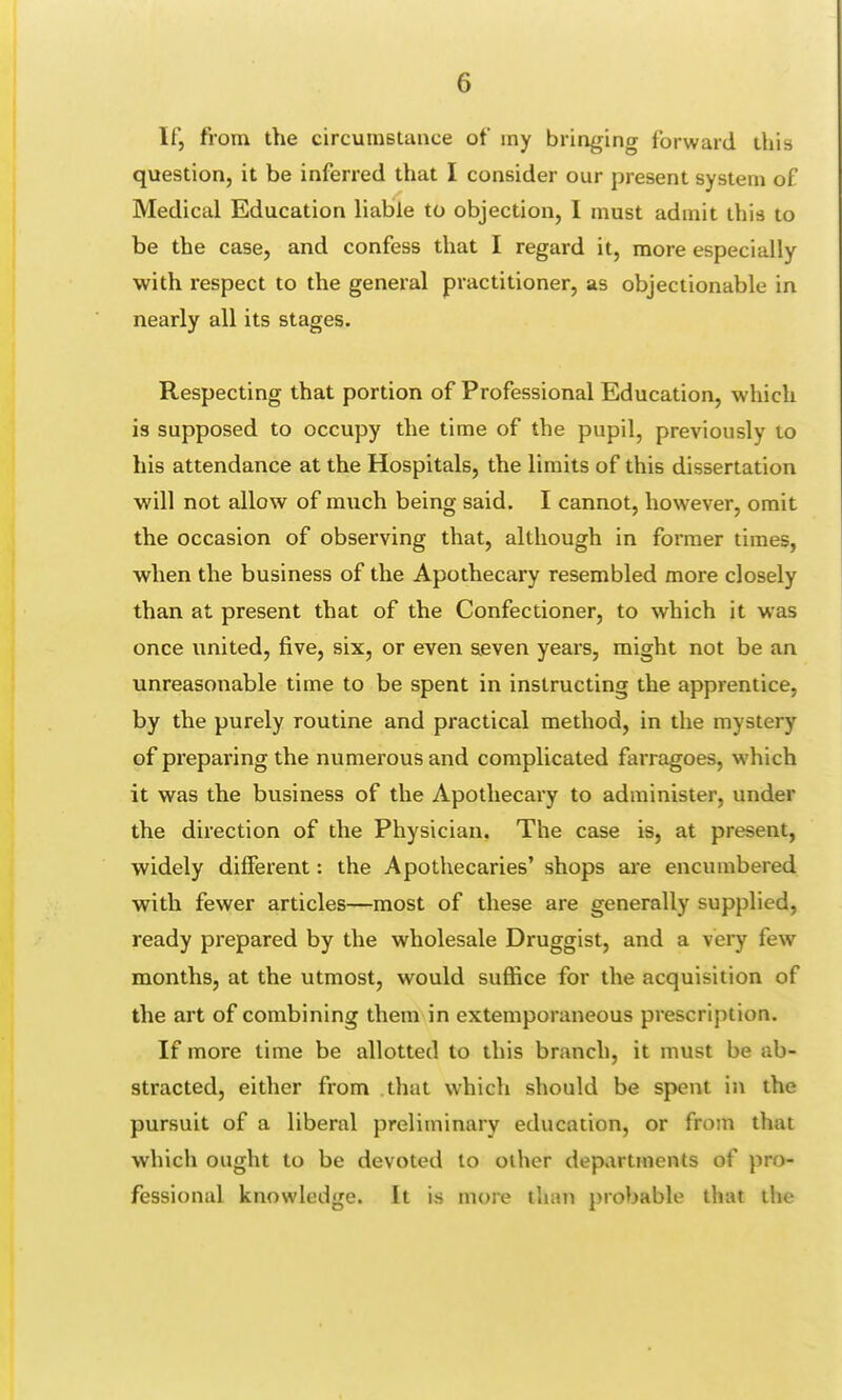 If, from the circumstance of my bringing forward this question, it be inferred that I consider our present system of Medical Education liable to objection, I must admit this to be the case, and confess that I regard it, more especially with respect to the general practitioner, as objectionable in nearly all its stages. Respecting that portion of Professional Education, which is supposed to occupy the time of the pupil, previously to his attendance at the Hospitals, the limits of this dissertation will not allow of much being said. I cannot, however, omit the occasion of observing that, although in former times, when the business of the Apothecary resembled more closely than at present that of the Confectioner, to which it was once united, five, six, or even seven years, might not be an unreasonable time to be spent in instructing the apprentice, by the purely routine and practical method, in the mystery of preparing the numerous and complicated farragoes, which it was the business of the Apothecary to administer, under the direction of the Physician. The case is, at present, widely different: the Apothecaries' shops are encumbered with fewer articles—most of these are generally supplied, ready prepared by the wholesale Druggist, and a very few months, at the utmost, would suffice for the acquisition of the art of combining them in extemporaneous prescription. If more time be allotted to this branch, it must be ab- stracted, either from that which should be spent in the pursuit of a liberal preliminary education, or from that which ought to be devoted to other departments of pro- fessional knowledge. It is more than probable that the