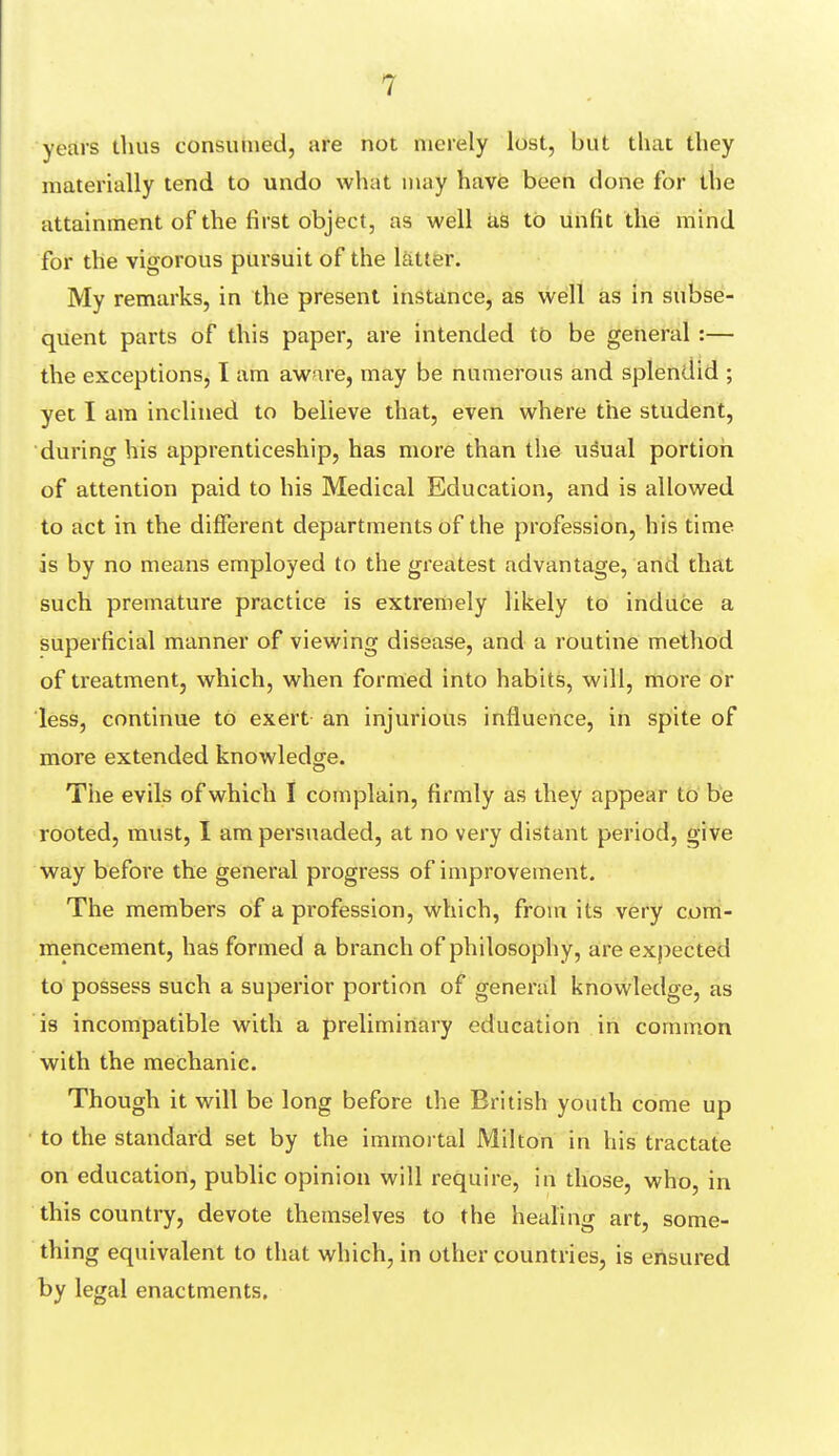 years thus consumed, are not merely lost, but that tliey materially tend to undo what may have been done for the attainment of the first object, as well as to unfit the mind for the vigorous pursuit of the latter. My remarks, in the present instance, as well as in subse- quent parts of this paper, are intended to be general :— the exceptions, I am aware, may be numerous and splendid ; yet I am inclined to believe that, even where the student, during his apprenticeship, has more than the usual portion of attention paid to his Medical Education, and is allowed to act in the different departments of the profession, his time is by no means employed to the greatest advantage, and that such premature practice is extremely likely to induce a superficial manner of viewing disease, and a routine method of treatment, which, when formed into habits, will, more or less, continue to exert an injurious influence, in spite of more extended knowledge. Tiie evils of which I complain, firmly as they appear to be rooted, must, I am persuaded, at no very distant period, give way before the general progress of improvement. The members of a profession, which, from its very com- mencement, has formed a branch of philosophy, are expected to possess such a superior portion of general knowledge, as is incompatible with a preliminary education in common with the mechanic. Though it will be long before the British youth come up to the standard set by the immortal Milton in his tractate on education, public opinion will require, in those, who, in this country, devote themselves to the healing art, some- thing equivalent to that which, in other countries, is ensured by legal enactments.