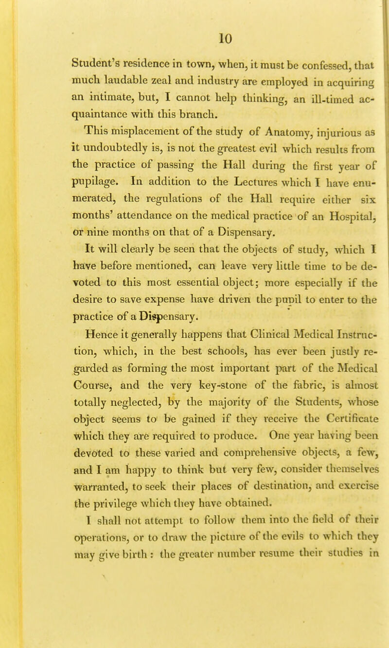 Student's residence in town, when, it must be confessed, that much laudable zeal and industry are employed in acquiring an intimate, but, I cannot help thinking, an ill-timed ac- quaintance with this branch. This misplacement of the study of Anatomy, injurious as it undoubtedly is, is not the greatest evil which results from the practice of passing the Hall during the first year of pupilage. In addition to the Lectures which I have enu- merated, the regulations of the Hall require either six months' attendance on the medical practice of an Hospital, or nine months on that of a Dispensary. It will clearly be seen that the objects of study, which I have before mentioned, can leave very little time to be de- voted to this most essential object; more especially if the desire to save expense have driven the pupil to enter to the practice of a Dispensary. Hence it generally happens that Clinical Medical Instruc- tion, which, in the best schools, has ever been justly re- garded as forming the most important part of the Medical Course, and the very key-stone of the fabric, is almost totally neglected, by the majority of the Students, whose object seems to be gained if they receive the Certificate which they are required to produce. One year having been devoted to these varied and comprehensive objects, a few, and I am happy to think but very few, consider themselves warranted, to seek their places of destination, and exercise the privilege which they have obtained. I shall not attempt to follow them into the field of their operations, or to draw the picture of the evils to which they may give birth : the greater number resume their studies in