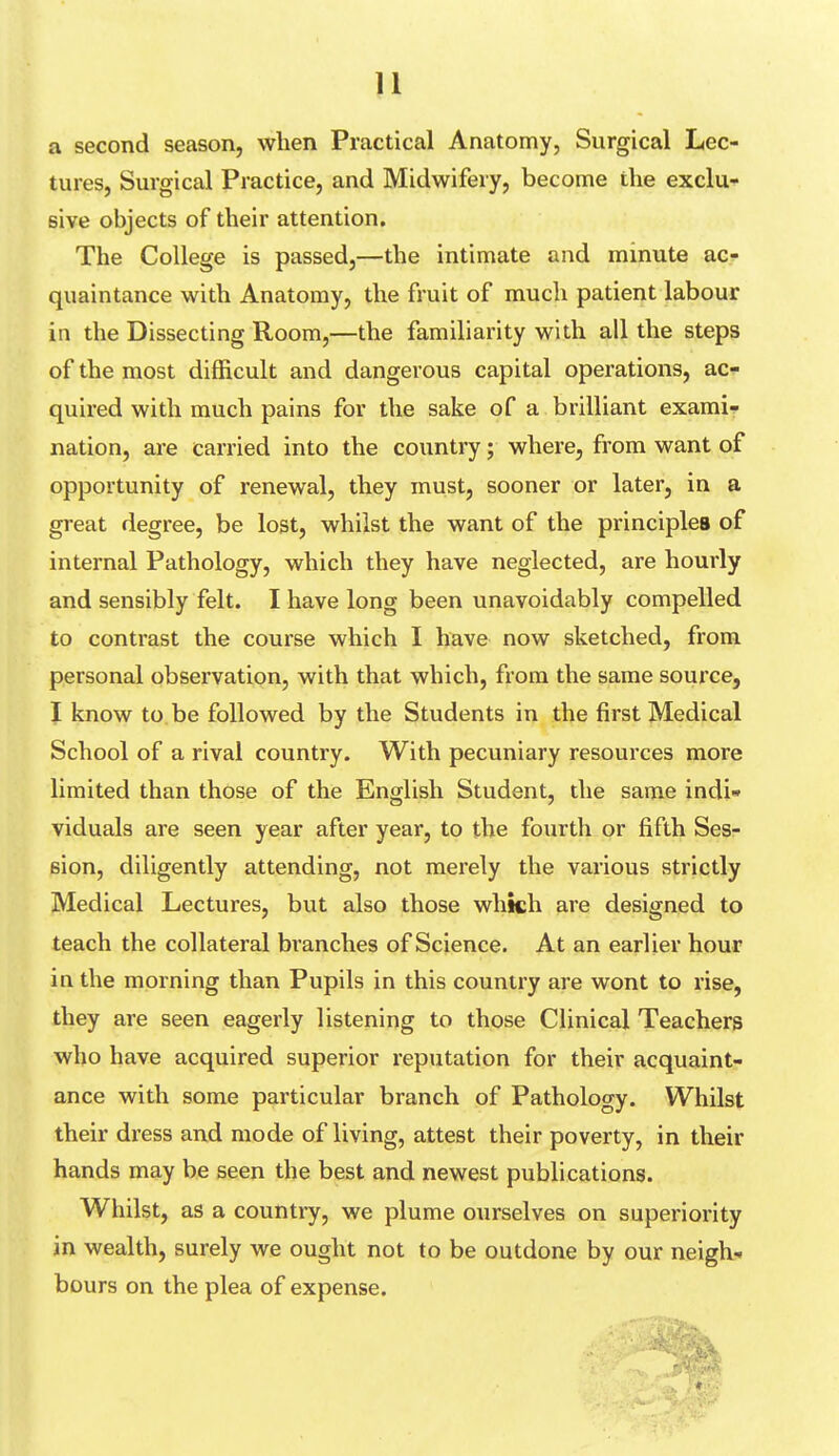 a second season, when Practical Anatomy, Surgical Lec- tures, Surgical Practice, and Midwifery, become the exclu- sive objects of their attention. The College is passed,—the intimate and minute ac- quaintance with Anatomy, the fruit of much patient labour in the Dissecting Room,—the familiarity with all the steps of the most difficult and dangerous capital operations, ac- quired with much pains for the sake of a brilliant exami- nation, are carried into the country; where, from want of opportunity of renewal, they must, sooner or later, in a great degree, be lost, whilst the want of the principles of internal Pathology, which they have neglected, are hourly and sensibly felt. I have long been unavoidably compelled to contrast the course which I have now sketched, from personal observation, with that which, from the same source, I know to be followed by the Students in the first Medical School of a rival country. With pecuniary resources more limited than those of the English Student, the same indi- viduals are seen year after year, to the fourth or fifth Ses- sion, diligently attending, not merely the various strictly Medical Lectures, but also those which are designed to teach the collateral branches of Science. At an earlier hour in the morning than Pupils in this country are wont to rise, they are seen eagerly listening to those Clinical Teachers who have acquired superior reputation for their acquaint- ance with some particular branch of Pathology. Whilst their dress and mode of living, attest their poverty, in their hands may be seen the best and newest publications. Whilst, as a country, we plume ourselves on superiority in wealth, surely we ought not to be outdone by our neigh- bours on the plea of expense.
