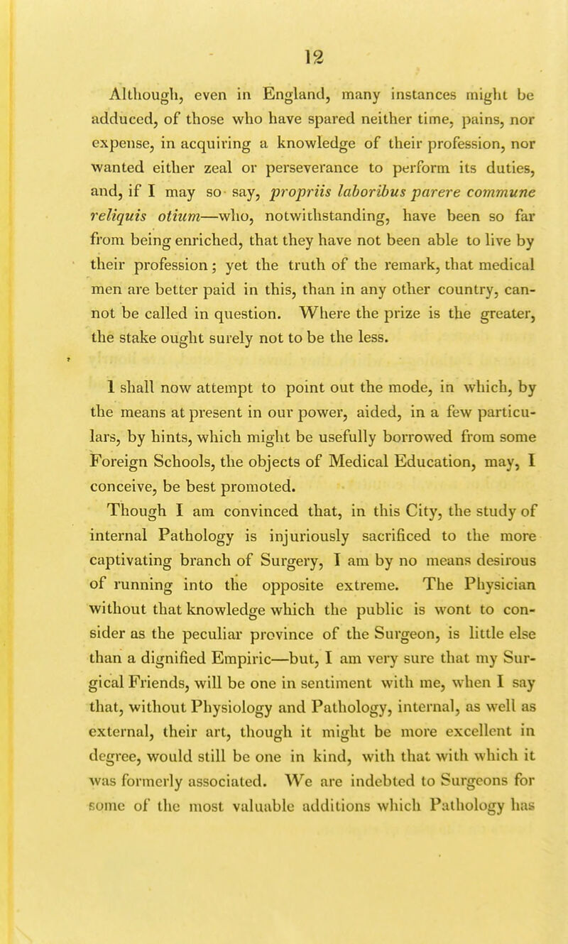 Although, even in England, many instances might be adduced, of those who have spared neither time, pains, nor expense, in acquiring a knowledge of their profession, nor wanted either zeal or perseverance to perform its duties, and, if I may so say, propriis laboribus parere commune reliquis otium—who, notwithstanding, have been so far from being enriched, that they have not been able to live by their profession; yet the truth of the remark, that medical men are better paid in this, than in any other country, can- not be called in question. Where the prize is the greater, the stake ought surely not to be the less. 1 shall now attempt to point out the mode, in which, by the means at present in our power, aided, in a few particu- lars, by hints, which might be usefully borrowed from some Foreign Schools, the objects of Medical Education, may, I conceive, be best promoted. Though I am convinced that, in this City, the study of internal Pathology is injuriously sacrificed to the more captivating branch of Surgery, I am by no means desirous of running into the opposite extreme. The Physician without that knowledge which the public is wont to con- sider as the peculiar province of the Surgeon, is little else than a dignified Empiric—but, I am very sure that my Sur- gical Friends, will be one in sentiment with me, when I say that, without Physiology and Pathology, internal, as well as external, their art, though it might be more excellent in degree, would still be one in kind, with that with which it was formerly associated. We are indebted to Surgeons for conic of the most valuable additions which Pathology has