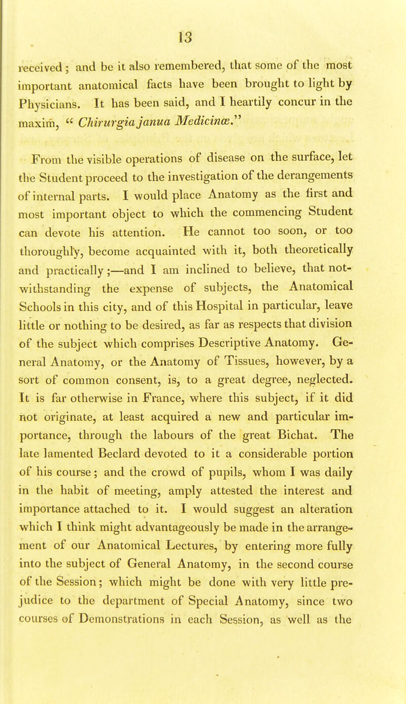 received; and be it also remembered, that some of the most important anatomical facts have been brought to light by Physicians. It has been said, and I heartily concur in the maxim,  Chirurgiajanua Medicinai From the visible operations of disease on the surface, let the Student proceed to the investigation of the derangements of internal parts. I would place Anatomy as the first and most important object to which the commencing Student can devote his attention. He cannot too soon, or too thoroughly, become acquainted with it, both theoretically and practically;—and I am inclined to believe, that not- withstanding the expense of subjects, the Anatomical Schools in this city, and of this Hospital in particular, leave little or nothing to be desired, as far as respects that division of the subject which comprises Descriptive Anatomy. Ge- neral Anatomy, or the Anatomy of Tissues, however, by a sort of common consent, is, to a great degree, neglected. It is far otherwise in France, where this subject, if it did not originate, at least acquired a new and particular im- portance, through the labours of the great Bichat. The late lamented Beclard devoted to it a considerable portion of his course; and the crowd of pupils, whom I was daily in the habit of meeting, amply attested the interest and importance attached to it. I would suggest an alteration which I think might advantageously be made in the arrange- ment of our Anatomical Lectures, by entering more fully into the subject of General Anatomy, in the second course of the Session; which might be done with very little pre- judice to the department of Special Anatomy, since two courses of Demonstrations in each Session, as well as the