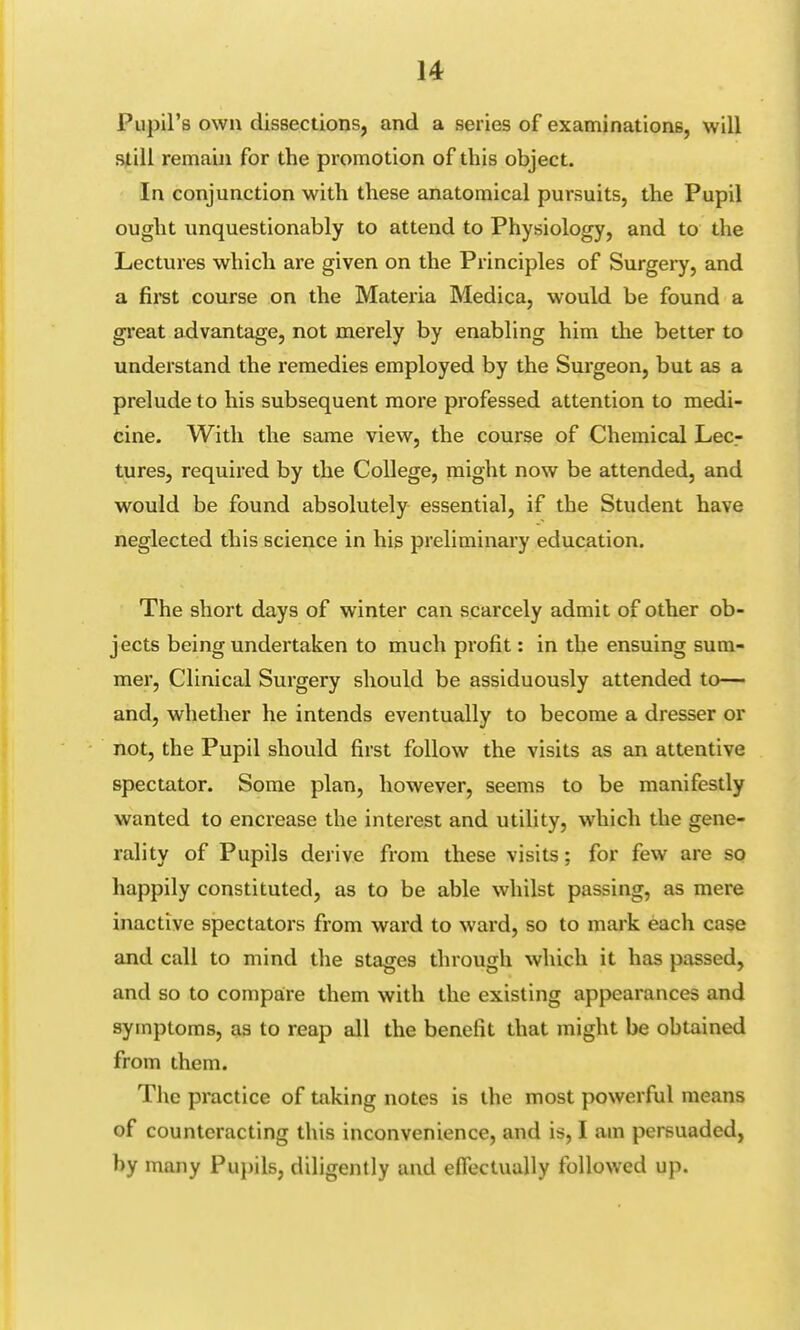 Pupil's own dissections, and a series of examinations, will still remain for the promotion of this object. In conjunction with these anatomical pursuits, the Pupil ought unquestionably to attend to Physiology, and to the Lectures which are given on the Principles of Surgery, and a first course on the Materia Medica, would be found a great advantage, not merely by enabling him the better to understand the remedies employed by the Surgeon, but as a prelude to his subsequent more professed attention to medi- cine. With the same view, the course of Chemical Lec- tures, required by the College, might now be attended, and would be found absolutely essential, if the Student have neglected this science in his preliminary education. The short days of winter can scarcely admit of other ob- jects being undertaken to much profit: in the ensuing sum- mer, Clinical Surgery should be assiduously attended to— and, whether he intends eventually to become a dresser or not, the Pupil should first follow the visits as an attentive spectator. Some plan, however, seems to be manifestly wanted to encrease the interest and utility, which the gene- rality of Pupils derive from these visits; for few are so happily constituted, as to be able whilst passing, as mere inactive spectators from ward to ward, so to mark each case and call to mind the stages through which it has passed, and so to compare them with the existing appearances and symptoms, as to reap all the benefit that might be obtained from them. The practice of taking notes is the most powerful means of counteracting this inconvenience, and is, I am persuaded, by many Pupils, diligently and effectually followed up.