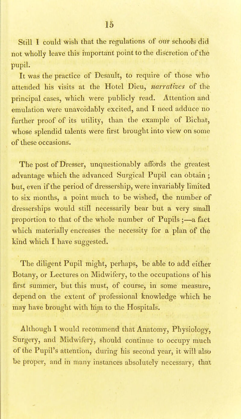 Still I could wish that the regulations of our schools did not wholly leave this important point to the discretion of the pupil. It was the practice of Desault, to require of those who attended his visits at the Hotel Dieu, narratives of the principal cases, which were publicly read. Attention and emulation were unavoidably excited, and I need adduce no further proof of its utility, than the example of Bichat, whose splendid talents were first brought into view on some of these occasions. The post of Dresser, unquestionably affords the greatest advantage which the advanced Surgical Pupil can obtain ; but, even if the period of dressership, were invariably limited to six months, a point much to be wished, the number of dresserships would still necessarily bear but a very small proportion to that of the whole number of Pupils ;—a fact which materially encreases the necessity for a plan of the kind which I have suggested. The diligent Pupil might, perhaps, be able to add either Botany, or Lectures on Midwifery, to the occupations of his first summer, but this must, of course, in some measure, depend on the extent of professional knowledge which he may have brought with him to the Hospitals. Although I would recommend that Anatomy, Physiology, Surgery, and Midwifery, should continue to occupy much of the Pupil's attention, during his second year, it will also be proper, and in many instances absolutely necessary, that