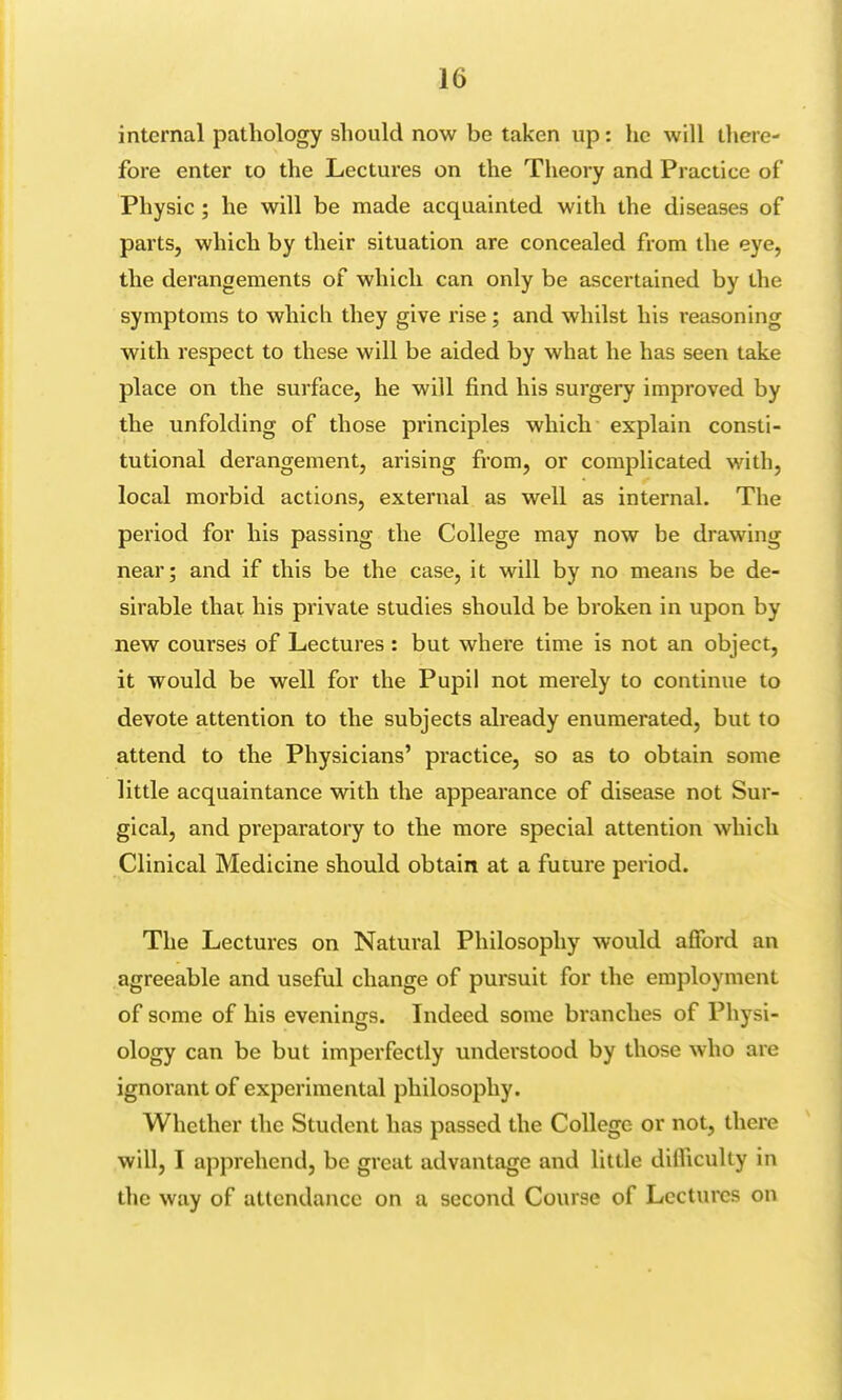 internal pathology should now be taken up: he will there- fore enter to the Lectures on the Theory and Practice of Physic ; he will be made acquainted with the diseases of parts, which by their situation are concealed from the eye, the derangements of which can only be ascertained by the symptoms to which they give rise; and whilst his reasoning with respect to these will be aided by what he has seen take place on the surface, he will find his surgery improved by the unfolding of those principles which explain consti- tutional derangement, arising from, or complicated with, local morbid actions, external as well as internal. The period for his passing the College may now be drawing near; and if this be the case, it will by no means be de- sirable that his private studies should be broken in upon by new courses of Lectures : but where time is not an object, it would be well for the Pupil not merely to continue to devote attention to the subjects already enumerated, but to attend to the Physicians' practice, so as to obtain some little acquaintance with the appearance of disease not Sur- gical, and preparatory to the more special attention which Clinical Medicine should obtain at a future period. The Lectures on Natural Philosophy would afford an agreeable and useful change of pursuit for the employment of some of his evenings. Indeed some branches of Physi- ology can be but imperfectly understood by those who are ignorant of experimental philosophy. Whether the Student has passed the College or not, there will, I apprehend, be great advantage and little dilliculty in the way of attendance on a second Course of Lectures on