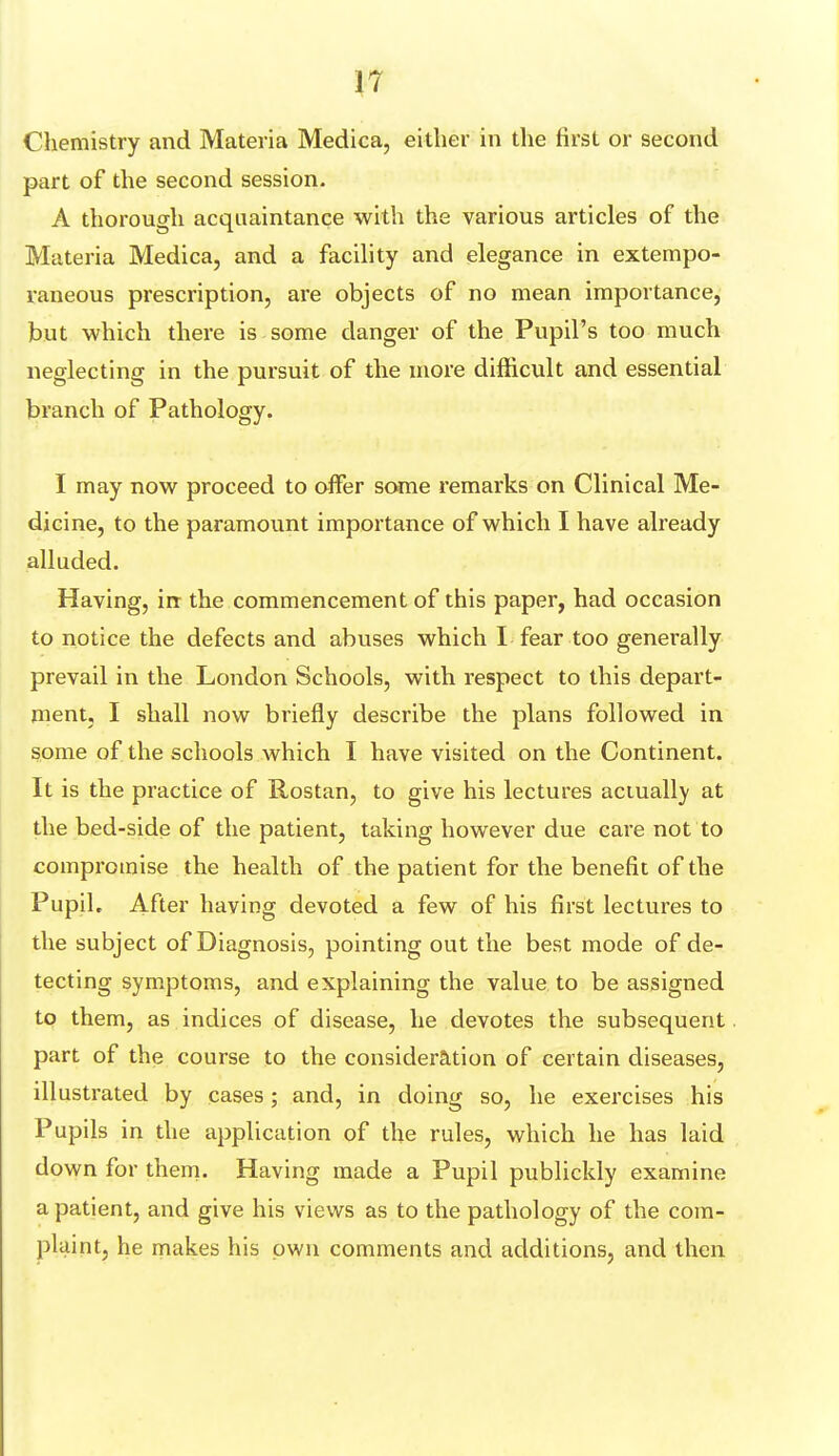 Chemistry and Materia Medica, either in the first or second part of the second session. A thorough acquaintance with the various articles of the Materia Medica, and a facility and elegance in extempo- raneous prescription, are objects of no mean importance, but which there is some danger of the Pupil's too much neglecting in the pursuit of the more difficult and essential branch of Pathology. I may now proceed to offer some remarks on Clinical Me- dicine, to the paramount importance of which I have already alluded. Having, in the commencement of this paper, had occasion to notice the defects and abuses which I fear too generally prevail in the London Schools, with respect to this depart- ment, I shall now briefly describe the plans followed in some of the schools which I have visited on the Continent. It is the practice of Rostan, to give his lectures actually at the bed-side of the patient, taking however due care not to compromise the health of the patient for the benefit of the Pupil, After having devoted a few of his first lectures to the subject of Diagnosis, pointing out the best mode of de- tecting symptoms, and explaining the value to be assigned to them, as indices of disease, he devotes the subsequent part of the course to the consideration of certain diseases, illustrated by cases; and, in doing so, he exercises his Pupils in the application of the rules, which he has laid down for them. Having made a Pupil publickly examine a patient, and give his views as to the pathology of the com- plaint, he makes his own comments and additions, and then