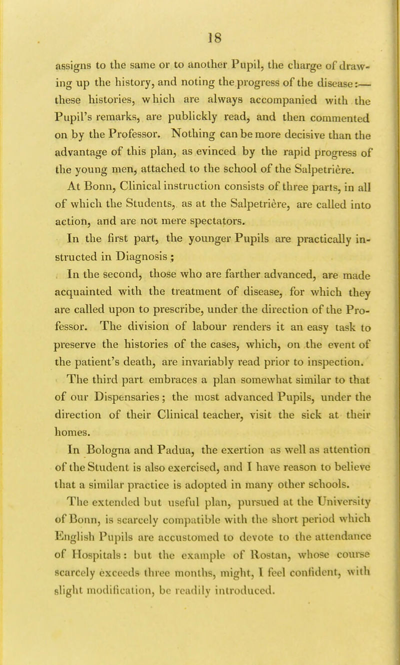 assigns to the same or to another Pupil, the charge of draw- ing up the history, and noting the progress of the disease:— these histories, which are always accompanied with the Pupil's remarks, are publickly read, and then commented on by the Professor. Nothing can be more decisive than the advantage of this plan, as evinced by the rapid progress of the young men, attached to the school of the Salpetriere. At Bonn, Clinical instruction consists of three parts, in all of which the Students, as at the Salpetriere, are called into action, and are not mere spectators. In the first part, the younger Pupils are practically in- structed in Diagnosis ; In the second, those who are farther advanced, are made acquainted with the treatment of disease, for which they are called upon to prescribe, under the direction of the Pro- fessor. The division of labour renders it an easy task to preserve the histories of the cases, which, on the event of the patient's death, are invariably read prior to inspection. The third part embraces a plan somewhat similar to that of our Dispensaries; the most advanced Pupils, under the direction of their Clinical teacher, visit the sick at their homes. In Bologna and Padua, the exertion as well as attention of the Student is also exercised, and I have reason to believe that a similar practice is adopted in many other schools. The extended but useful plan, pursued at the University of Bonn, is scarcely compatible with the short period which English Pupils are accustomed to devote to the attendance of Hospitals : but the example of Rostan, whose course scarcely exceeds three months, might, I feel confident, with slight modification, be readily introduced.