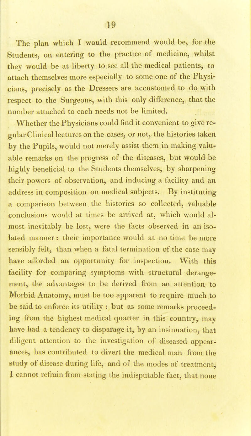 The plan which I would recommend would be, for the Students, on entering to the practice of medicine, whilst they would be at liberty to see all the medical patients, to attach themselves more especially to some one of the Physi- cians, precisely as the Dressers are accustomed to do with respect to the Surgeons, with this only difference, that the number attached to each needs not be limited. Whether the Physicians could find it convenient to give re- gular Clinical lectures on the cases, or not, the histories taken by the Pupils, would not merely assist them in making valu- able remarks on the progress of the diseases, but would be highly beneficial to the Students themselves, by sharpening their powers of observation, and inducing a facility and an address in composition on medical subjects. By instituting a comparison between the histories so collected, valuable conclusions would at times be arrived at, which would al- most inevitably be lost, were the facts observed in an iso- lated manner: their importance would at no time be more sensibly felt, than when a fatal termination of the case may have afforded an opportunity for inspection. With this facility for comparing symptoms with structural derange- ment, the advantages to be derived from an attention to Morbid Anatomy, must be too apparent to require much to be said to enforce its utility : but as some remarks proceed- ing from the highest medical quarter in this country, may have had a tendency to disparage it, by an insinuation, that diligent attention to the investigation of diseased appear- ances, has contributed to divert the medical man from the study of disease during life, and of the modes of treatment, I cannot refrain from stating the indisputable fact, that none