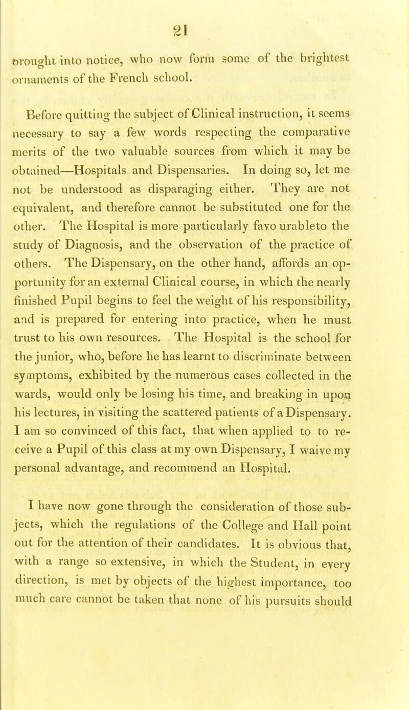 ovouoht into notice, who now form some of the brightest ornaments of the French school. Before quitting the subject of Clinical instruction, it seems necessary to say a few words respecting the comparative merits of the two valuable sources from which it may be obtained—Hospitals and Dispensaries. In doing so, let me not be understood as disparaging either. They are not equivalent, and therefore cannot be substituted one for the other. The Hospital is more particularly favourableto the study of Diagnosis, and the observation of the practice of others. The Dispensary, on the other hand, affords an op- portunity for an external Clinical course, in which the nearly finished Pupil begins to feel the weight of his responsibility, and is prepared for entering into practice, when he must trust to his own resources. The Hospital is the school for the junior, who, before he has learnt to discriminate between symptoms, exhibited by the numerous cases collected in the wards, would only be losing his time, and breaking in upon his lectures, in visiting the scattered patients of a Dispensary. I am so convinced of this fact, that when applied to to re- ceive a Pupil of this class at my own Dispensary, I waive my personal advantage, and recommend an Hospital. I have now gone through the consideration of those sub- jects, which the regulations of the College and Hall point out for the attention of their candidates. It is obvious that, with a range so extensive, in which the Student, in every direction, is met by objects of the highest importance, too much care cannot be taken that none of his pursuits should