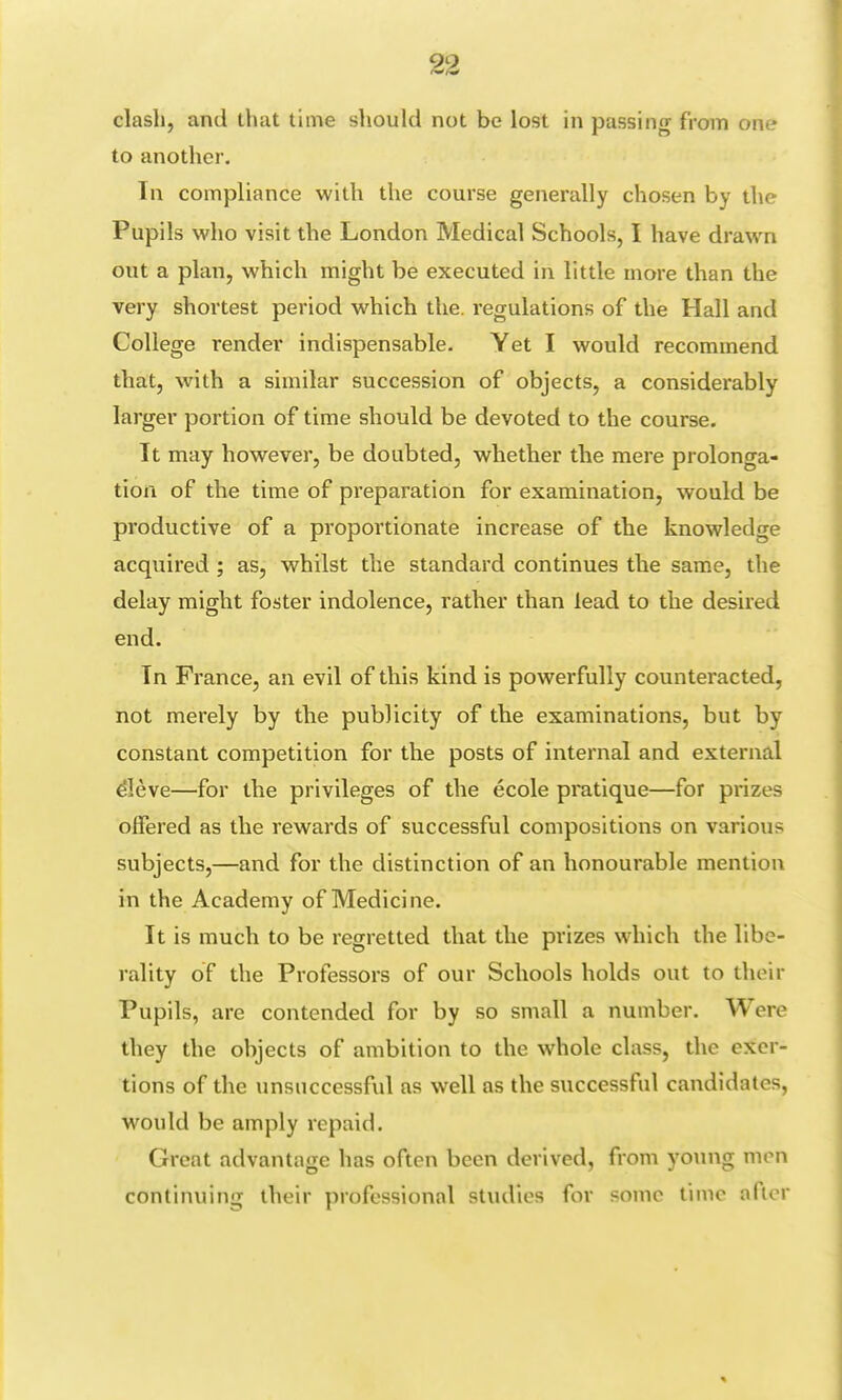 clash, and that time should not be lost in passing from one to another. In compliance with the course generally chosen by the Pupils who visit the London Medical Schools, I have drawn out a plan, which might be executed in little more than the very shortest period which the. regulations of the Hall and College render indispensable. Yet I would recommend that, with a similar succession of objects, a considerably larger portion of time should be devoted to the course. It may however, be doubted, whether the mere prolonga- tion of the time of preparation for examination, would be productive of a proportionate increase of the knowledge acquired ; as, whilst the standard continues the same, the delay might foster indolence, rather than lead to the desired end. In France, an evil of this kind is powerfully counteracted, not merely by the publicity of the examinations, but by constant competition for the posts of internal and external eIeve—for the privileges of the ecole pratique—for prizes offered as the rewards of successful compositions on various subjects,—and for the distinction of an honourable mention in the Academy of Medicine. It is much to be regretted that the prizes which the libe- rality of the Professors of our Schools holds out to their Pupils, are contended for by so small a number. Were they the objects of ambition to the whole class, the exer- tions of the unsuccessful as well as the successful candidates, would be amply repaid. Great advantage has often been derived, from young men continuing their professional studies for some time after