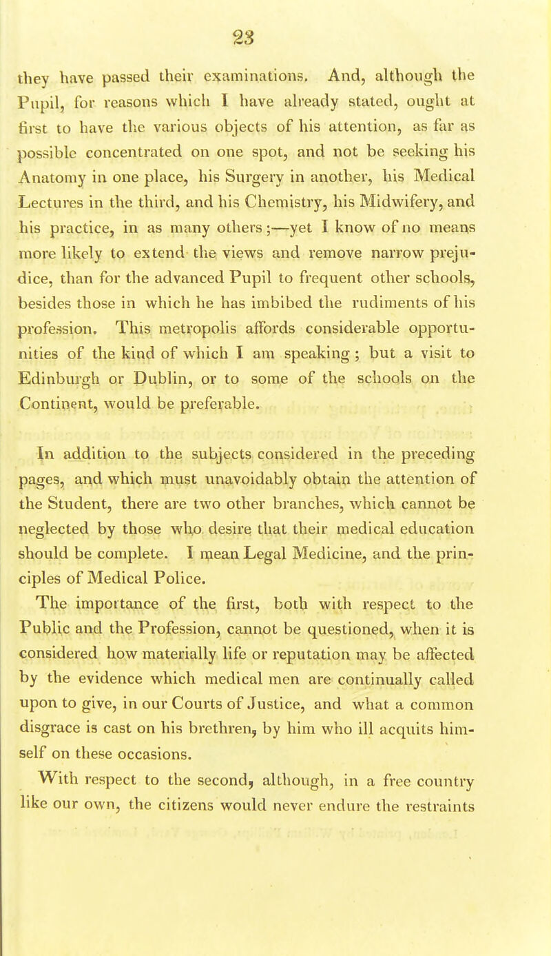 they have passed their examinations. And, although the Pupil, for reasons which I have already stated, ought at first to have the various objects of his attention, as far as possible concentrated on one spot, and not be seeking his Anatomy in one place, his Surgery in another, his Medical Lectures in the third, and his Chemistry, his Midwifery, and his practice, in as many others ;—yet I know of no means more likely to extend the views and remove narrow preju- dice, than for the advanced Pupil to frequent other schools, besides those in which he has imbibed the rudiments of his profession. This metropolis affords considerable opportu- nities of the kind of which I am speaking; but a visit to Edinburgh or Dublin, or to some of the schools on the Continent, would be preferable. In addition to the subjects considered in the preceding pages, and which must unavoidably obtain the attention of the Student, there are two other branches, which cannot be neglected by those who desire that their medical education should be complete. I mean Legal Medicine, and the prin- ciples of Medical Police. The importance of the first, both with respect to the Public and the Profession, cannot be questioned, when it is considered how materially life or reputation may be affected by the evidence which medical men are continually called upon to give, in our Courts of Justice, and what a common disgrace is cast on his brethren, by him who ill acquits him- self on these occasions. With respect to the second, although, in a free country like our own, the citizens would never endure the restraints