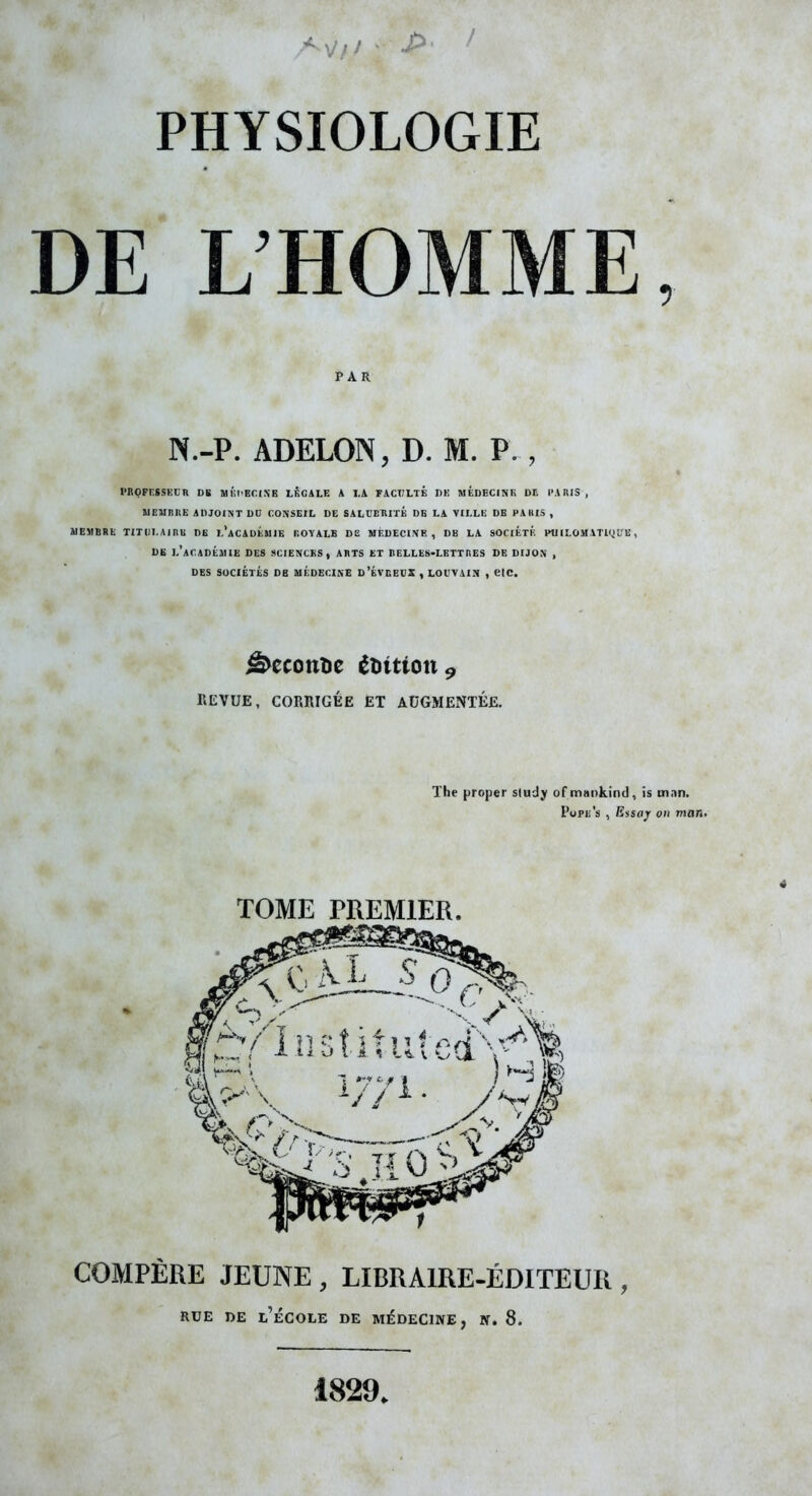 DE L'HOMME, PAR N.-P. ADELON, D. M. P. , PBQFRSSKCn DE MÛl'Br.lNB LBGALE A I.A FACULTE DK MÉDECINK DL I'AKIS , ïlClinnE ADJOINT DD CONSEIL DE SALCEKIlÉ DB LA VILLE DB PAKIS , adEMBRE TITDI.Ainu DB I.'aCAUÉMIB ROYALE DE MÈDECI.VK , DB LA SOCIKTK PU ILOMATKjL'E, DB l'aCADÉJUE des SCIENCKS, ARTS ET liELLES-LETTKES DE DIJON , DES SOCIÉTÉS DB MÉDECINE D'ÉVEEUX , LOt'VAIN , CtC. ^econtie édition 9 REVUE, CORRIGÉE ET AUGMENTÉE. The proper study of mankind, is tnan. Pope's , Eisaj on mon. TOME PREMIER, COMPÈRE JEUNE , LIBRAIRE-ÉDITEUR , RUE DE l'École de médecine, n. 8. 1829,