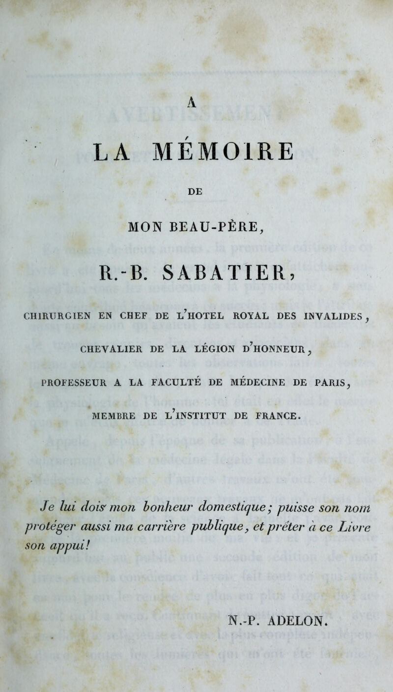 A LA MEMOIRE DE MON BEAU-PÈRE, R.-B. SABAÏIER, CHIRURGIEN EN CHEF DE l'hOTEL ROYAL DES INVALIDES^ CHEVALIER DE LA LÉGION d'hONNEUR ^ PROFESSEUR A LA FACULTÉ DE MÉDECINE DE PARIS ^ MEMBRE DE l'iNSTITUT DE FRANCE. Je lui dois' mon bonheur domestique; puisse son nom protéger aussi ma carrière publique, et prêter à ce Livre son appui! N.-P. ADELON.