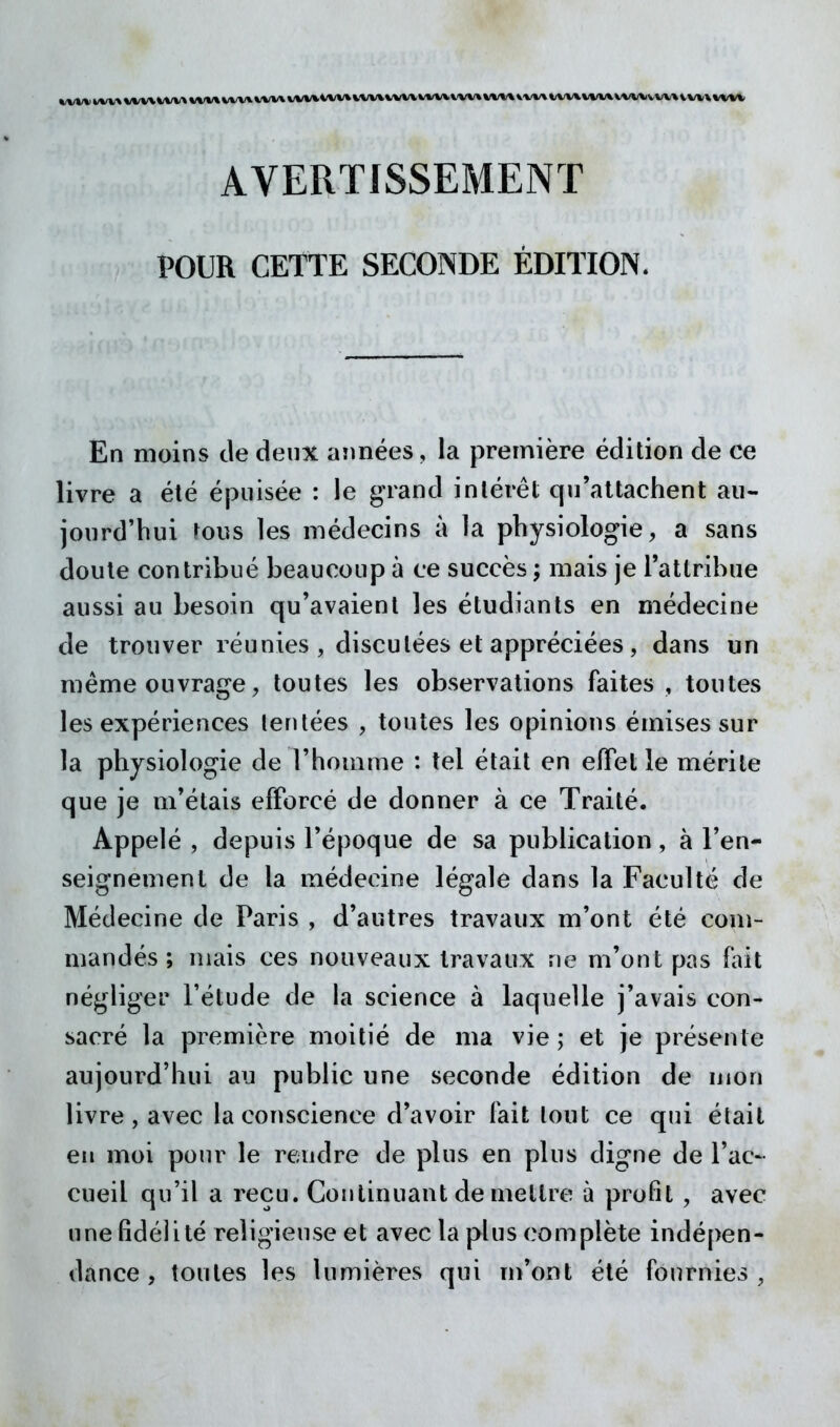 ^^/V* k/W^ \/VV\*Aa,-» \/W\ WVX 1/W\ WX/^^fW* VW^VWVWV\. V'W% VWV\V/VX I/VA/VVWWVWVW» 1^ w\ ww AVERTISSEMENT POUR CETTE SECONDE ÉDITION. En moins de deux aimées, la première édition de ce livre a été épuisée : le grand intérêt qu'attachent au- jourd'hui rous les médecins à la physiologie, a sans doute contribué beaucoup à ce succès ; mais je l'attribue aussi au besoin qu'avaient les étudiants en médecine de trouver réunies , disculées et appréciées, dans un même ouvrage, toutes les observations faites , toutes les expériences tentées , toutes les opinions émises sur la physiologie de l'homme : tel était en elTet le mérite que je m'étais efforcé de donner à ce Traité. Appelé , depuis l'époque de sa publication, à ren- seignement de la médecine légale dans la Faculté de Médecine de Paris , d'autres travaux m'ont été com- mandés ; mais ces nouveaux travaux ne m'ont pas fait négliger l'étude de la science à laquelle j'avais con- sacré la première moitié de ma vie ; et je présente aujourd'hui au public une seconde édition de mon livre, avec la conscience d'avoir fait tout ce qui éîail eu moi pour le rendre de plus en plus digne de Tac- cueil qu'il a reçu. Continuant de mettre à profit , avec une fidélité religieuse et avec la plus complète indépen- dance , toutes les lumières qui m'ont été fournies,